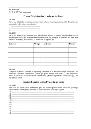 22

6ta. Meditación

Ecl 3, 1 –13 Todo a su tiempo

Primer Ejercicio sobre el Valor de las Cosas
1ra. parte

Hacer una lista de las cosas que considero más valiosas para mí, enumerándolas desde las más
importantes a las menos importantes.
1- ................................................................
2- ................................................................
3- ................................................................
2da. parte

Hacer una lista con las cosas que hago normalmente durante la semana, escribiendo al lado el
tiempo aproximado que le dedico a cada una de ellas. Por ejemplo: Mi familia, mis hijos, mis
estudios, mi trabajo, mi descanso, la televisión, el deporte, etc.
Actividad

Tiempo

Actividad

Tiempo

3ra. parte

Comparar la primera lista con la segunda y considerar si le dedico el tiempo suficiente a las
cosas que considero importantes. ¿Hasta que punto valoro esas cosas?. ¿Vivo angustiado
detrás de cosas que no son realmente importante?, ¿Hasta qué punto las cosas que hago, me
impiden ser feliz?.

Segundo Ejercicio sobre el Valor de las Cosas
1er. punto

Para cada una de las cosas importantes para mí, escribir por lo menos tres cosas que hago
semanalmente para lograr o mantener la cosa que valoro. Usar hoja adjunta.
1.1- ......................................................................................................................................
1.2- ......................................................................................................................................
2.1- ......................................................................................................................................
2.2- ......................................................................................................................................
2.3- ......................................................................................................................................
3.1- ......................................................................................................................................
3.2- ......................................................................................................................................
4.1- ......................................................................................................................................
4.2- ......................................................................................................................................
5.1- ......................................................................................................................................
5.2- ......................................................................................................................................

 