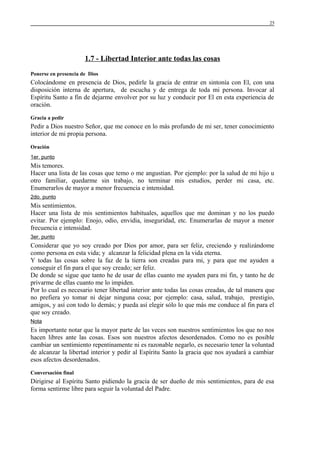 25

1.7 - Libertad Interior ante todas las cosas
Ponerse en presencia de Dios

Colocándome en presencia de Dios, pedirle la gracia de entrar en sintonía con El, con una
disposición interna de apertura, de escucha y de entrega de toda mi persona. Invocar al
Espíritu Santo a fin de dejarme envolver por su luz y conducir por El en esta experiencia de
oración.
Gracia a pedir

Pedir a Dios nuestro Señor, que me conoce en lo más profundo de mi ser, tener conocimiento
interior de mi propia persona.
Oración
1er. punto

Mis temores.
Hacer una lista de las cosas que temo o me angustian. Por ejemplo: por la salud de mi hijo u
otro familiar, quedarme sin trabajo, no terminar mis estudios, perder mi casa, etc.
Enumerarlos de mayor a menor frecuencia e intensidad.
2do. punto

Mis sentimientos.
Hacer una lista de mis sentimientos habituales, aquellos que me dominan y no los puedo
evitar. Por ejemplo: Enojo, odio, envidia, inseguridad, etc. Enumerarlas de mayor a menor
frecuencia e intensidad.
3er. punto

Considerar que yo soy creado por Dios por amor, para ser feliz, creciendo y realizándome
como persona en esta vida; y alcanzar la felicidad plena en la vida eterna.
Y todas las cosas sobre la faz de la tierra son creadas para mi, y para que me ayuden a
conseguir el fin para el que soy creado; ser feliz.
De donde se sigue que tanto he de usar de ellas cuanto me ayuden para mi fin, y tanto he de
privarme de ellas cuanto me lo impiden.
Por lo cual es necesario tener libertad interior ante todas las cosas creadas, de tal manera que
no prefiera yo tomar ni dejar ninguna cosa; por ejemplo: casa, salud, trabajo, prestigio,
amigos, y así con todo lo demás; y pueda así elegir sólo lo que más me conduce al fin para el
que soy creado.
Nota

Es importante notar que la mayor parte de las veces son nuestros sentimientos los que no nos
hacen libres ante las cosas. Esos son nuestros afectos desordenados. Como no es posible
cambiar un sentimiento repentinamente ni es razonable negarlo, es necesario tener la voluntad
de alcanzar la libertad interior y pedir al Espíritu Santo la gracia que nos ayudará a cambiar
esos afectos desordenados.
Conversación final

Dirigirse al Espíritu Santo pidiendo la gracia de ser dueño de mis sentimientos, para de esa
forma sentirme libre para seguir la voluntad del Padre.

 