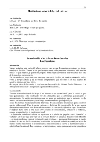26

Meditaciones sobre la Libertad Interior
1ra. Meditación

Mt 6, 25 - 34 Consideren las flores del campo
2da. Meditación

Rom 7, 14 - 25 No hago el bien que quiero.
3ra. Meditación

Jon 3,1 – 4,11 El enojo de Jonás
4ta. Meditación

Is 41, 8-20 No temas, pues yo estoy contigo.
5ta. Meditación

Lc 8, 22-25 La barca.
Obs: Alternar con cualquiera de las lecturas anteriores.

Introducción a los Afectos Desordenados
Las Emociones
Introducción

Vamos a dedicar esta parte del taller a conocer más acerca de nuestras emociones y a tomar
conciencia de ellas. Vamos a ver que las emociones están presentes en nuestra vida mucho
más de lo que creemos, y que la mayor parte de las veces determinan nuestro actuar más allá
de lo que dicta nuestra razón.
Por ese motivo es importante que tomemos conciencia de ellas, de modo a conocerlas, saber
como y porqué actúan, y de ese modo comprenderlo que nos más y ser más dueños de
nosotros mismos, ser más libres.
(La mayor parte de lo escrito a continuación fue sacado del libro de Daniel Goleman, “La
inteligencia emocional”; aunque con algunas modificaciones).
El pensamiento

Estamos acostumbrados de decir que el ser humano es un “ser racional”, pero la verdad es que
todo pensamiento está constituido por dos elementos que se entrelazan: pensamiento y
razonamiento. No existe razonamiento que no tenga un sentimiento que lo sustente, y a la
inversa, no existe sentimiento que no tenga un razonamiento que lo justifique.
Estas dos formas fundamentalmente diferentes de conocimiento interactúan para construir
nuestra vida mental. Una, la mente racional, es la forma de comprensión de la que somos
típicamente conscientes: más destacada en cuanto a la conciencia, reflexiva, capaz de analizar
y meditar. Pero junto a este existe otro sistema de conocimiento, impulsivo y poderoso,
aunque a veces ilógico: la mente emocional.
La dicotomía emocional/racional se aproxima a la distinción popular entre "corazón" y
"cabeza"; saber que algo está bien "en el corazón de uno" es una clase de convicción diferente
—en cierto modo una clase de certidumbre más profunda— que pensar lo mismo de la mente
racional. Existe un declive constante en el índice del control racional–a–emocional sobre la
mente; cuanto más intenso es el sentimiento, más dominante se vuelve la mente emocional, y
más ineficaz la racional. Las emociones y las intuiciones guían nuestra respuesta instantánea

 