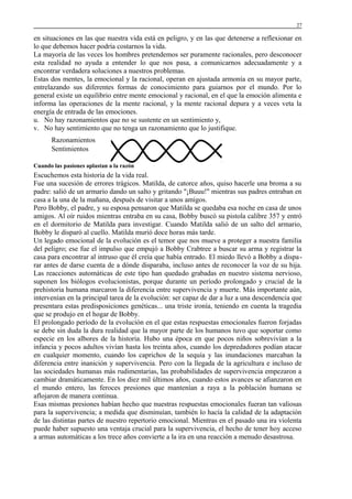 27

en situaciones en las que nuestra vida está en peligro, y en las que detenerse a reflexionar en
lo que debemos hacer podría costarnos la vida.
La mayoría de las veces los hombres pretendemos ser puramente racionales, pero desconocer
esta realidad no ayuda a entender lo que nos pasa, a comunicarnos adecuadamente y a
encontrar verdadera soluciones a nuestros problemas.
Estas dos mentes, la emocional y la racional, operan en ajustada armonía en su mayor parte,
entrelazando sus diferentes formas de conocimiento para guiarnos por el mundo. Por lo
general existe un equilibrio entre mente emocional y racional, en el que la emoción alimenta e
informa las operaciones de la mente racional, y la mente racional depura y a veces veta la
energía de entrada de las emociones.
u. No hay razonamientos que no se sustente en un sentimiento y,
v. No hay sentimiento que no tenga un razonamiento que lo justifique.
Razonamientos
Sentimientos
Cuando las pasiones aplastan a la razón

Escuchemos esta historia de la vida real.
Fue una sucesión de errores trágicos. Matilda, de catorce años, quiso hacerle una broma a su
padre: salió de un armario dando un salto y gritando "¡Buuu!" mientras sus padres entraban en
casa a la una de la mañana, después de visitar a unos amigos.
Pero Bobby, el padre, y su esposa pensaron que Matilda se quedaba esa noche en casa de unos
amigos. Al oír ruidos mientras entraba en su casa, Bobby buscó su pistola calibre 357 y entró
en el dormitorio de Matilda para investigar. Cuando Matilda salió de un salto del armario,
Bobby le disparó al cuello. Matilda murió doce horas más tarde.
Un legado emocional de la evolución es el temor que nos mueve a proteger a nuestra familia
del peligro; ese fue el impulso que empujó a Bobby Crabtree a buscar su arma y registrar la
casa para encontrar al intruso que él creía que había entrado. El miedo llevó a Bobby a disparar antes de darse cuenta de a dónde disparaba, incluso antes de reconocer la voz de su hija.
Las reacciones automáticas de este tipo han quedado grabadas en nuestro sistema nervioso,
suponen los biólogos evolucionistas, porque durante un período prolongado y crucial de la
prehistoria humana marcaron la diferencia entre supervivencia y muerte. Más importante aún,
intervenían en la principal tarea de la evolución: ser capaz de dar a luz a una descendencia que
presentara estas predisposiciones genéticas... una triste ironía, teniendo en cuenta la tragedia
que se produjo en el hogar de Bobby.
El prolongado período de la evolución en el que estas respuestas emocionales fueron forjadas
se debe sin duda la dura realidad que la mayor parte de los humanos tuvo que soportar como
especie en los albores de la historia. Hubo una época en que pocos niños sobrevivían a la
infancia y pocos adultos vivían hasta los treinta años, cuando los depredadores podían atacar
en cualquier momento, cuando los caprichos de la sequía y las inundaciones marcaban la
diferencia entre inanición y supervivencia. Pero con la llegada de la agricultura e incluso de
las sociedades humanas más rudimentarias, las probabilidades de supervivencia empezaron a
cambiar dramáticamente. En los diez mil últimos años, cuando estos avances se afianzaron en
el mundo entero, las feroces presiones que mantenían a raya a la población humana se
aflojaron de manera continua.
Esas mismas presiones habían hecho que nuestras respuestas emocionales fueran tan valiosas
para la supervivencia; a medida que disminuían, también lo hacía la calidad de la adaptación
de las distintas partes de nuestro repertorio emocional. Mientras en el pasado una ira violenta
puede haber supuesto una ventaja crucial para la supervivencia, el hecho de tener hoy acceso
a armas automáticas a los trece años convierte a la ira en una reacción a menudo desastrosa.

 