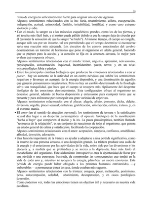 29

ritmo de energía lo suficientemente fuerte para originar una acción vigorosa.
Algunos sentimientos relacionados con la ira: furia, resentimiento, cólera, exasperación,
indignación, acritud, animosidad, fastidio, irritabilidad, hostilidad y como caso extremo
violencia y odio.
• Con el miedo, la sangre va a los músculos esqueléticos grandes, como los de las piernas, y
así resulta más fácil huir, y el rostro queda pálido debido a que la sangre deja de circular por
él (creando la sensación de que la sangre "se hiela"). Al mismo tiempo, el cuerpo se congela,
aunque sólo sea por un instante, tal vez permitiendo que el tiempo determine si esconderse
sería una reacción más adecuada. Los circuitos de los centros emocionales del cerebro
desencadenan un torrente de hormonas que pone al organismo en alerta general, haciendo
que se prepare para la acción, y la atención se fija en la amenaza cercana, lo mejor para
evaluar qué respuesta ofrecer.
Algunos sentimientos relacionados con el miedo: temor, angustia, aprensión, nerviosismo,
preocupación, consternación, inquietud, incertidumbre, pavor, terror, y en un nivel
psicopatológico fobia y pánico.
• Entre los principales cambios biológicos que producen las emociones relacionadas a con el
placer, hay un aumento de la actividad en un centro nervioso que inhibe los sentimientos
negativos y favorece un aumento de la energía disponible, y una disminución de aquellos
que generan pensamientos inquietantes. Pero no hay un cambio determinado de la fisiología
salvo una tranquilidad, que hace que el cuerpo se recupere más rápidamente del despertar
biológico de las emociones desconcertantes. Esta configuración ofrece al organismo un
descanso general, además de buena disposición y entusiasmo para cualquier tarea que se
presente y para esforzarse por conseguir una gran variedad de objetivos.
Algunos sentimientos relacionados con el placer: alegría, alivio, contento, dicha, deleite,
diversión, orgullo, placer sensual, embeleso, gratificación, satisfacción, euforia, éxtasis, y, en
el extremo manía.
• El amor (en el sentido de atracción personal), los sentimientos de ternura y la satisfacción
sexual dan lugar a un despertar parasimpático: el opuesto fisiológico de la movilización
"lucha o huye" que comparten el miedo y la ira. La pauta parasimpática, también llamada
"respuesta de la relajación", es un conjunto de reacciones de todo el organismo, que genera
un estado general de calma y satisfacción, facilitando la cooperación.
Algunos sentimientos relacionados con el amor: aceptación, simpatía, confianza, amabilidad,
afinidad, devoción, adoración.
• Una función importante de la tristeza es ayudar a adaptarse a una pérdida significativa, como
la muerte de una persona cercana, o una decepción grande. La tristeza produce una caída de
la energía y el entusiasmo por las actividades de la vida, sobre todo por las diversiones y los
placeres y, a medida que se profundiza y se acerca a la depresión, hace más lento el
metabolismo del organismo. Este aislamiento introspectivo crea la oportunidad de llorar por
una pérdida o una esperanza frustrada, de comprender las consecuencias que tendrá en la
vida de cada uno y, mientras se recupera la energía, planificar un nuevo comienzo. Esta
pérdida de energía puede haber obligado a los primeros humanos entristecidos —y
vulnerables— a permanecer cerca de casa, donde estaban más seguros.
Algunos sentimientos relacionados con la tristeza: congoja, pesar, melancolía, pesimismo,
pena, autocompasión, soledad, abatimiento, desesperación, y en casos patológicos
depresión.
Como podemos ver, todas las emociones tienen un objetivo útil y necesario en nuestra vida
cotidiana.

 