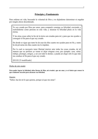 3

Principio y Fundamento
Para ordenar mi vida, buscando la voluntad de Dios y no dejándome determinar ni engañar
por ningún afecto desordenado.
Yo soy creado por Dios por amor, para compartir conmigo su felicidad, creciendo y
realizándome como persona en esta vida; y alcanzar la felicidad plena en la vida
eterna.
Y las otras cosas sobre la faz de la tierra son creadas para mí y para que me ayuden a
conseguir el fin para el que soy creado.
De donde se sigue que tanto he de usar de ellas cuanto me ayuden para mi fin, y tanto
he de privarme de ellas cuanto me lo impiden.
Por lo cual es necesario tener libertad interior ante todas las cosas creadas, de tal
manera que no prefiera yo tomar ni dejar ninguna cosa; por ejemplo: casa, salud,
trabajo, prestigio, amigos, y así con todo lo demás; y pueda así elegir sólo lo que más
me conduce al fin para el que soy creado.
[EE.EE.23 modificado]
Dicho de otro modo:
Para poder lograr la felicidad, debo fiarme de Dios, mi creador, que me ama y es el único que conoce lo
que realmente necesito para alcanzar esa felicidad.
Oración

“Señor, haz de mí lo que quieras, porque sé que me amas”.

 