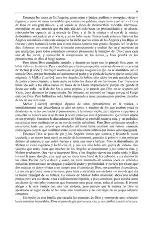 34

Entonces las voces de los Ángeles, como arpas y laúdes, pínfinos y trompetas, violas y
órganos, y como de coros incontables que cantan con palabras, empezaron a convertir el tema
de Dios en una gran música; y un sonido se elevó de innumerables melodías alternadas,
entretejidas en una armonía que iba más allá del oído hasta las profundidades y las alturas,
rebosando los espacios de la morada de Dios; y al fin la música y el eco de la música
desbordaron volcándose en el Vacío, y ya no hubo vacío. Nunca desde entonces hicieron los
Ángeles una música como ésta aunque se ha dicho que los coros de los Ángeles y los Hijos de
Ilúvatar [seres humanos] harán ante él una música todavía más grande, después del fin de los
días. Entonces los temas de Dios se tocarán correctamente y tendrán Ser en el momento en
que aparezcan, pues todos entenderán entonces plenamente la intención del Único para cada
una de las partes, y conocerán la comprensión de los demás, y Dios pondrá en los
pensamientos de ellos el fuego secreto.
Pero ahora Dios escuchaba sentado, y durante un largo rato le pareció bien, pues no
había fallos en la música. Pero a medida que el tema prosperaba, nació un deseo en le corazón
de Melkor [Lucifer]: entretejer asuntos de su propia imaginación que no se acordaban con el
tema de Dios, porque intentaba así acrecentar el poder y la gloria de la parte que le había sido
asignada. A Melkor [Lucifer], entre los Ángeles, le habían sido dados los más grandes dones
de poder y conocimiento, y tenía parte en todos los dones de sus hermanos. Con frecuencia
había ido solo a los sitios vacíos en busca de la Llama Imperecedera; porque era grande el
deseo que ardía en él de dar Ser a cosas propias, y le parecía que Dios no se ocupaba del
Vacío, cuya desnudez lo impacientaba. No obstante, no encontró en Fuego, porque el Fuego
está con Dios. Pero hallándose solo, había empezado a tener pensamientos propios, distintos
de los de sus hermanos.
Melkor [Lucifer] entretejió algunos de estos pensamientos en la música, e
inmediatamente una discordancia se alzó en torno, y muchos de los que estaban cerca se
desalentaron, se les confundió el pensamiento, y la música vaciló; pero algunos empezaron a
concertar su música con la de Melkor [Lucifer] más que con el pensamiento que habían tenido
en un principio. Entonces la discordancia de Melkor se extendió todavía más, y las melodías
escuchadas antes naufragaron en un mar de sonido turbulento. Pero Dios continuaba sentado y
escuchaba, hasta que pareció que alrededor del trono había estallado una furiosa tormenta,
como aguas oscuras que batallaran entre sí con una cólera infinita que nunca sería apaciguada.
Entonces Dios se puso de pie y los Ángeles vieron que sonreía; y levantó la mano
izquierda y un nuevo tema nació en medio de la tormenta, parecido al primero y sin embargo
distinto al anterior, y que cobró fuerzas y tenía una nueva belleza. Pero la discordancia de
Melkor se elevó rugiendo y luchó con él, y una vez más hubo una guerra de sonidos más
violenta que antes, hasta que muchos de los Ángeles se desanimaron y no cantaron más, y
Melkor predominó. Otra vez se incorporó Dios, y los Ángeles vieron que estaba serio; y Dios
levanto la mano derecha, y he aquí que un tercer tema brotó de la confusión, y era distinto de
los otros. Porque pareció dulce y suave, un mero murmullo de sonidos leves en delicadas
melodías; pero no pudo ser apagado y adquirió poder y profundidad. Y pareció por último que
dos músicas se desenvolvían a un tiempo ante el asiento de Dios, por completo discordantes.
La una era profunda, vasta y hermosa, pero lenta y mezclada con un dolor sin medida que era
la fuente principal de su belleza. La música de Melkor había alcanzado ahora una unidad
propia; pero era estridente, vana e infinitamente repetida, y poco armónica, pues sonaba como
un clamor de múltiples trompetas que bramaran unas pocas notas, todas al unísono. E intentó
ahogar a la otra música con una voz violenta, pero pareció que la música de Dios se
apoderaba de algún modo de las notas más triunfantes y las entretejía en su propia solemne
estructura.
En medio de esta batalla que sacudía las estancias de Dios y estremecía unos silencios
hasta entonces inmutables, Dios se puso de pie por tercera vez, y era terrible mirarlo a la cara.

 
