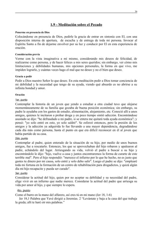 36

1.9 - Meditación sobre el Pecado
Ponerme en presencia de Dios

Colocándome en presencia de Dios, pedirle la gracia de entrar en sintonía con El, con una
disposición interna de apertura, de escucha y de entrega de toda mi persona. Invocar al
Espíritu Santo a fin de dejarme envolver por su luz y conducir por El en esta experiencia de
oración.
Consideración previa

Verme con la vista imaginativa a mí mismo, considerando mis deseos de felicidad, de
realizarme como persona, y de hacer felices a mis seres queridos; sin embargo, ver cómo mis
limitaciones y debilidades humanas, mis opciones personales, la forma en que vivo, me
impiden lograrlo, y cuántas veces hago el mal que no deseo y no el bien que deseo.
Gracia a pedir

Pedir a Dios nuestro Señor lo que deseo. En esta meditación pedir a Dios tomar conciencia de
mi debilidad y la necesidad que tengo de su ayuda, viendo qué absurdo es no abrirse a su
infinita bondad y amor.
Oración
1er. punto

Contemplar la historia de un joven que yendo a estudiar a otra ciudad tuvo que alejarse
momentáneamente de su familia que gozaba de buena posición económica; sin embargo, su
padre le ayudaba con los gastos de estudio, alimentación, alojamiento, etc. Conoció allí a unos
amigos, quienes le incitaron a probar droga y en poco tiempo sintió adicción. Encontrándose
asustado se dijo: "he defraudado a mi padre, si se entera me quitará toda ayuda económica"; y
pensó: "yo solo entré en esto, yo solo saldré". Se esforzó entonces, pero la presión de los
amigos y la adicción ya adquirida lo fue llevando a una mayor dependencia, degradándose
cada día más como persona, hasta el punto en que era difícil reconocer en él al joven que
había partido de su casa.
2do. punto

Contemplar al padre, quien enterado de la situación de su hijo, por medio de unos buenos
amigos, fue a rescatarlo. Entonces, los que se aprovechaban del hijo robaron y apalearon al
padre, echándolo del lugar. Arriesgando su vida, volvió el padre a buscar a su hijo y
encontrándolo le dijo: "hijo, vuelve a casa y juntos encontraremos la forma de curarte de este
terrible mal". Pero el hijo respondió: "merezco el infierno por lo que he hecho, no es justo que
gastes tu dinero por mi causa, solo entré y solo debo salir". Luego el padre se dijo: "emplearé
toda mi fortuna en la formación de un centro de rehabilitación para drogadictos, y quizá algún
día mi hijo recapacite y pueda ser curado".
3er. punto

Considerar la actitud del hijo, quien por no aceptar su debilidad y su necesidad del padre,
elige vivir en un infierno que nadie merece. Considerar la actitud del padre que arriesga su
vida por amor al hijo, y que siempre lo espera.
4to. punto
Como el barro en la mano del alfarero, así eres tú en mi mano (Jer 18, 1-6)
Jer 18,1 Palabra que Yavé dirigió a Jeremías. 2 “Levántate y baja a la casa del que trabaja
la greda; allí te haré oír mis palabras.”

 