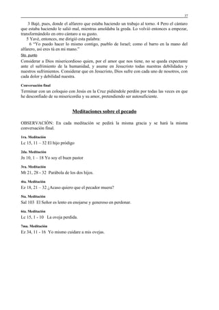 37

3 Bajé, pues, donde el alfarero que estaba haciendo un trabajo al torno. 4 Pero el cántaro
que estaba haciendo le salió mal, mientras amoldaba la greda. Lo volvió entonces a empezar,
transformándolo en otro cántaro a su gusto.
5 Yavé, entonces, me dirigió esta palabra:
6 “Yo puedo hacer lo mismo contigo, pueblo de Israel; como el barro en la mano del
alfarero, así eres tú en mi mano.”
5to. punto

Considerar a Dios misericordioso quien, por el amor que nos tiene, no se queda expectante
ante el sufrimiento de la humanidad, y asume en Jesucristo todas nuestras debilidades y
nuestros sufrimientos. Considerar que en Jesucristo, Dios sufre con cada uno de nosotros, con
cada dolor y debilidad nuestra.
Conversación final

Terminar con un coloquio con Jesús en la Cruz pidiéndole perdón por todas las veces en que
he desconfiado de su misericordia y su amor, pretendiendo ser autosuficiente.

Meditaciones sobre el pecado
OBSERVACIÓN: En cada meditación se pedirá la misma gracia y se hará la misma
conversación final.
1ra. Meditación

Lc 15, 11 – 32 El hijo pródigo
2da. Meditación

Jn 10, 1 – 18 Yo soy el buen pastor
3ra. Meditación

Mt 21, 28 - 32 Parábola de los dos hijos.
4ta. Meditación

Ez 18, 21 – 32 ¿Acaso quiero que el pecador muera?
5ta. Meditación

Sal 103 El Señor es lento en enojarse y generoso en perdonar.
6ta. Meditación

Lc 15, 1 - 10 La oveja perdida.
7ma. Meditación

Ez 34, 11 - 16 Yo mismo cuidare a mis ovejas.

 