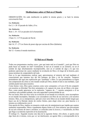 41

Meditaciones sobre el Mal en el Mundo
OBSERVACIÓN: En cada meditación se pedirá la misma gracia y se hará la misma
conversación final.
1ra. Meditación

Gn 3, 1- 20 El pecado de Adán y Eva.
2da. Meditación

Rom 1, 18 - 32 Los pecados de la humanidad.
3ra. Meditación

2 Sam 11, 1-17 El pecado de David.
4ta. Meditación

Sab 14, 17 - 27 Los frutos de poner algo por encima de Dios (Idolatría).
5ta. Meditación

Sal 12 - Contra el mundo mentiroso.

El Mal en el Mundo
Todos nos preguntamos muchas veces: ¿por qué tanto mal en el mundo?, ¿será que Dios no
pudo hacer un mundo sin mal? Ciertamente el mal en el mundo es un misterio, no en el
sentido de algo absolutamente incomprensible, sino en el sentido de algo a lo que nos
podemos aproximar de a poco mediante la revelación de Dios a lo largo de la historia, pero
nunca terminar de comprenderlo del todo.
Esto es lo que intentaremos realizar aquí, aproximarnos al misterio del mal mediante el
conocimiento que tenemos hoy del Ser humano, de Dios y de Su creación. Tampoco
pretendemos dar aquí una explicación que “justifique” a Dios. Lo que pretendemos es lograr
una comprensión de cómo es este mundo creado por Dios, donde el mal es una realidad, y qué
sentido puede tener para nosotros.
Como hemos visto, Dios quiso crearnos como seres semejantes a él con el fin de compartir
con nosotros su felicidad. Nos hizo semejantes a él, capaces de crear, de ser libres y de amar.
Pero, como puede apreciarse en la expresión: “capaces de…”, nuestra semejanza a él no
constituye una realidad acabada, sino una capacidad o potencialidad de ser.
Por esa razón, Dios nos hizo seres en evolución en un mundo en evolución, seres incompletos
en un mundo incompleto, llamados a ser cocreadores con Dios de ese universo y de nosotros
mismos. Dios, en su omnipotencia, optó por crear seres libres en un mundo donde tengan que
hacer uso de la libertad, dentro de ciertos límites, para elegir cómo ser, para hacerse a sí
mismos en colaboración con él.
Esta opción de Dios, implica su renuncia a todo acto de omnipotencia que impida que seamos
realmente responsables, libres e igualmente dignos frente a él. Esta renuncia, que proveniente
de un acto extremo de amor a nosotros, es conocida como la kenosis, o vaciamiento, de Dios
que llega a su máxima expresión en la encarnación.
El teólogo J.L. Segundo resume esta idea de la siguiente forma: «En efecto, si quería crear
algo fuera de sí mismo, tenía que ser un interlocutor, un agente libre y corresponsable de la

 