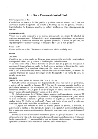 44

1.11 - Dios se Compromete hasta el Final
Ponerse en presencia de Dios

Colocándome en presencia de Dios, pedirle la gracia de entrar en sintonía con El, con una
disposición interna de apertura, de escucha y de entrega de toda mi persona. Invocar al
Espíritu Santo a fin de dejarme envolver por su luz y conducir por El en esta experiencia de
oración.
Consideración previa

Verme con la vista imaginativa a mi mismo, considerando mis deseos de felicidad, de
realizarme como persona, y de hacer felices a mis seres queridos; sin embargo, ver como mis
limitaciones y debilidades humanas, mis opciones personales, la forma en que vivo, me
impiden lograrlo, y cuantas veces hago el mal que no deseo y no el bien que deseo.
Gracia a pedir

En esta meditación pedir a Dios tomar conciencia de su infinita bondad y amor.
Oración
1er. punto

Considerar que yo soy creado por Dios por amor, para ser feliz, creciendo y realizándome
como persona en esta vida, y alcanzar la felicidad plena en la vida eterna.
Y las otras cosas sobre la faz de la tierra son creadas para mí y para que me ayuden a
conseguir el fin para el que soy creado. De donde se sigue que tanto he de usar de ellas cuanto
me ayuden para mi fin, y tanto he de privarme de ellas cuanto me lo impiden.
Para lo cual es necesario tener libertad interior ante todas las cosas creadas, de modo a no
dejarme determinar ni engañar por ningún afecto desordenado y así fiarme de Dios, mi
creador que me ama.
2do. punto

¿Quién nos podrá apartar del amor de Dios? (Rm 8, 28 – 39)
Rm 8,28 También sabemos que Dios dispone todas las cosas para bien de los que lo aman,
a quienes él ha escogido y llamado. 29 A los que de antemano conoció, también los
predestinó a ser como su Hijo y semejantes a él, a fin de que sea el primogénito en medio de
numerosos hermanos. 30 Así, pues, a los que él eligió, los llamó; a los que llamó, los hizo
justos y santos; a los que hizo justos y santos, les da la Gloria.
31 ¿Qué más podemos decir? Si Dios está con nosotros, ¿quién estará contra nosotros? 32
Si ni siquiera perdonó a su propio Hijo, sino que lo entregó por todos nosotros, ¿cómo no nos
va a dar con él todo lo demás? 33 ¿Quién acusará a los elegidos de Dios? Dios mismo los
declara justos. 34 ¿Quién los condenará? ¿Acaso será Cristo, el que murió y, más aún,
resucitó y está a la derecha de Dios intercediendo por nosotros?
35 ¿Quién nos separará del amor de Cristo? ¿Acaso las pruebas, la aflicción, la
persecución, el hambre, la falta de todo, los peligros o la espada? 36 Como dice la Escritura:
Por tu causa nos arrastran continuamente a la muerte, nos tratan como ovejas destinadas al
matadero.
37 Pero no; en todo eso saldremos triunfadores gracias a Aquel que nos amó. 38 Yo sé que
ni la muerte ni la vida, ni los ángeles ni las fuerzas del universo, ni el presente ni el futuro, ni
las fuerzas espirituales, 39 ya sean del cielo o de los abismos, ni ninguna otra criatura podrán
apartarnos del amor de Dios, manifestado en Cristo Jesús, nuestro Señor.

 