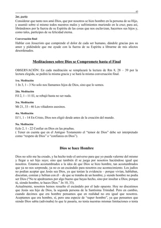 45

3er. punto

Considerar que tanto nos amó Dios, que por nosotros se hizo hombre en la persona de su Hijo,
y asumió sobre sí mismo todos nuestros males y sufrimientos muriendo en la cruz; para así,
librándonos por la fuerza de su Espíritu de las cosas que nos esclavizan, hacernos sus hijos y,
como tales, partícipes de su felicidad eterna.
Conversación final

Hablar con Jesucristo que comprende el dolor de cada ser humano, dándole gracias pos su
amor y pidiéndole que me ayude con la fuerza de su Espíritu a librarme de mis afectos
desordenados.

Meditaciones sobre Dios se Compromete hasta el Final
OBSERVACIÓN: En cada meditación se remplazará la lectura de Rm 8, 28 – 39 por la
lectura elegida, se pedirá la misma gracia y se hará la misma conversación final.
1ra. Meditación

1 Jn 3, 1 - 3 No solo nos llamamos hijos de Dios, sino que lo somos.
2da. Meditación

Fil 2, 1 - 11 El, se rebajó hasta no ser nada.
3ra. Meditación

Mt 21, 33 - 46 Los viñadores asesinos.
4ta. Meditación

Ef 1, 1 - 14 En Cristo, Dios nos eligió desde antes de la creación del mundo.
5ta. Meditación

Eclo 2, 1 - 22 Confiar en Dios en las pruebas.
( Tener en cuenta que en el Antiguo Testamento el “temor de Dios” debe ser interpretado
como “respeto de Dios” o “confianza en Dios”).

Dios se hace Hombre
Dios no sólo me ha creado, y ha hecho todo el universo para que yo pueda valerme del mismo
y llegar a ser hijo suyo; sino que también él se juega por nosotros haciéndose igual que
nosotros. Estamos acostumbrados a la idea de que Dios se hizo hombre, tan acostumbrados
que ya no nos sorprende, ya no es un escándalo para nosotros ese acontecimiento. Los judíos
no podían aceptar que Jesús sea Dios, ya que tenían la evidencia – porque vivían, hablaban,
discutían, comían y bebían con él – de que se trataba de un hombre, y siendo hombre no podía
ser Dios (“No te apedreamos por algo bueno que hayas hecho, sino por insultar a Dios; porque
tú, siendo hombre, te haces Dios.” Jn 10, 33).
Actualmente, nosotros hemos resuelto el escándalo por el lado opuesto. Hoy no discutimos
que Jesús sea hijo de Dios, la segunda persona de la Santísima Trinidad. Pero en cambio,
cuando decimos que era hombre pensamos que en realidad no era igual que nosotros.
Aceptamos que era hombre, sí, pero una especie de “super–hombre”, ya que pensamos que
siendo Dios sabía (adivinaba) lo que le pasaría, no tenía nuestras mismas limitaciones o tenía

 