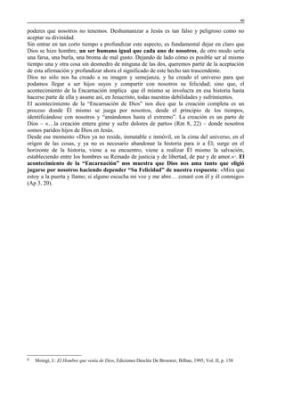 46

poderes que nosotros no tenemos. Deshumanizar a Jesús es tan falso y peligroso como no
aceptar su divinidad.
Sin entrar en tan corto tiempo a profundizar este aspecto, es fundamental dejar en claro que
Dios se hizo hombre, un ser humano igual que cada uno de nosotros, de otro modo sería
una farsa, una burla, una broma de mal gusto. Dejando de lado cómo es posible ser al mismo
tiempo una y otra cosa sin desmedro de ninguna de las dos, queremos partir de la aceptación
de esta afirmación y profundizar ahora el significado de este hecho tan trascendente.
Dios no sólo nos ha creado a su imagen y semejanza, y ha creado el universo para que
podamos llegar a ser hijos suyos y compartir con nosotros su felicidad; sino que, el
acontecimiento de la Encarnación implica que él mismo se involucra en esa historia hasta
hacerse parte de ella y asume así, en Jesucristo, todas nuestras debilidades y sufrimientos.
El acontecimiento de la “Encarnación de Dios” nos dice que la creación completa es un
proceso donde Él mismo se juega por nosotros, desde el principio de los tiempos,
identificándose con nosotros y “amándonos hasta el extremo”. La creación es un parto de
Dios – «…la creación entera gime y sufre dolores de parto» (Rm 8, 22) – donde nosotros
somos paridos hijos de Dios en Jesús.
Desde ese momento «Dios ya no reside, inmutable e inmóvil, en la cima del universo, en el
origen de las cosas, y ya no es necesario abandonar la historia para ir a Él; surge en el
horizonte de la historia, viene a su encuentro, viene a realizar Él mismo la salvación,
estableciendo entre los hombres su Reinado de justicia y de libertad, de paz y de amor.» . El
acontecimiento de la “Encarnación” nos muestra que Dios nos ama tanto que eligió
jugarse por nosotros haciendo depender “Su Felicidad” de nuestra respuesta: «Mira que
estoy a la puerta y llamo; si alguno escucha mi voz y me abre… cenaré con él y él conmigo»
(Ap 3, 20).
6

6

Moingt, J.: El Hombre que venía de Dios, Ediciones Desclée De Brouwer, Bilbao, 1995, Vol. II, p. 158

 
