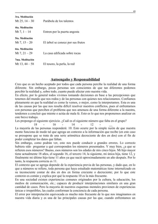 49

3ra. Meditación

Mt 25, 14 – 30

Parábola de los talentos

4ta. Meditación

Mt 7, 1 – 14

Entren por la puerta angosta

5ta. Meditación

Mt 7, 15 – 20

El árbol se conoce por sus frutos

6ta. Meditación

Mt 7, 21 – 29

La casa edificada sobre rocas

7ma. Meditación

Mt 13, 44 – 58

El tesoro, la perla, la red

Autoengaño y Responsabilidad
Creo que es un hecho aceptado por todos que cada persona percibe la realidad de una forma
diferente. Sin embargo, pocas personas son conscientes de que tan diferentes podemos
percibir la realidad y, sobre todo, cuanto puede afectar esto nuestra vida.
En efecto, por lo general todos vivimos tomando decisiones en base a las percepciones que
tenemos del mundo que nos rodea y de las personas con quienes nos relacionamos. Confiamos
plenamente en que la realidad es como la vemos, o mejor, como la interpretamos. Esta es una
de las causas por las que nos resulta difícil resolver nuestros conflictos, pues al enfrentarnos
con personas que perciben el problema que nos amenaza de una forma diferente a la nuestra,
tendemos a concluir que miente o actúa de mala fe. Esto es lo que nos proponemos analizar en
este breve trabajo.
Les propongo el siguiente ejercicio. ¿Cuál es el siguiente número que falta en el grupo?
18
16
14
12
__
La mayoría de las personas responderá: 10. Esto ocurre por la simple razón de que nuestra
mente funciona de modo tal que agrega un contexto a la información que recibe (en este caso
se presupone que se trata de una serie aritmética decreciente de dos en dos) con el fin de
poder completar los datos que faltan.
Sin embargo, como podrán ver, esto nos puede conducir a grandes errores. Lo correcto
hubiera sido preguntar a qué corresponden los números presentados. Y muy bien, ¿a que se
refieren esos números? Bueno, esos números son los edades de mis cinco hijos. Mi hijo mayor
tiene actualmente 18 años, el segundo 16, el tercero 14, la siguiente, mi única hija, tiene 12, y
finalmente mi último hijo tiene 11 años ya que nació aproximadamente un año después. Por lo
tanto, la respuesta correcta es 11.
El contexto que se agrega depende de la experiencia previa de las personas, y dado que, en lo
que a números se refiere, toda persona que haya estudiado matemáticas tiene internalizado en
su inconsciente contar de dos en dos en forma creciente o decreciente; por lo que este
contexto es común y explica por qué la respuesta 10 es la más frecuente.
En una sociedad existen experiencias comunes originados por la cultura, la educación, los
medios de comunicación, etc.; capaces de producir interpretaciones similares en una gran
cantidad de casos. Pero la mayoría de nuestros esquemas mentales provienen de experiencias
únicas e irrepetibles, las cuales conforman la conciencia de cada persona.
El error por interpretación equivocada es mucho más frecuente de lo que nos imaginamos en
nuestra vida diaria y es una de las principales causas por las que, cuando enfrentamos un

 