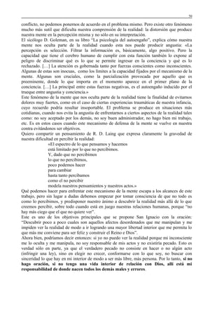 50

conflicto, no podemos ponernos de acuerdo en el problema mismo. Pero existe otro fenómeno
mucho más sutil que dificulta nuestra comprensión de la realidad: la distorsión que produce
nuestra mente en la percepción misma y no sólo en su interpretación.
El sicólogo D. Goleman, en su libro “La psicología del autoengaño”, explica cómo nuestra
mente nos oculta parte de la realidad cuando esta nos puede producir angustia: «La
percepción es selección. Filtrar la información es, básicamente, algo positivo. Pero la
capacidad que tiene el cerebro humano de cumplir con esta función también lo expone al
peligro de discriminar qué es lo que se permite ingresar en la conciencia y qué es lo
rechazado. […] La atención es gobernada tanto por fuerzas conscientes como inconscientes.
Algunas de estas son inocuas, como los límites a la capacidad fijados por el mecanismo de la
mente. Algunas son cruciales, como la parcialización provocada por aquello que es
preeminente, donde lo que importa en el momento aparece en el primer plano de la
conciencia. […] La principal entre estas fuerzas negativas, es el autoengaño inducido por el
trueque entre angustia y conciencia.»
Este fenómeno de la mente que nos oculta parte de la realidad tiene la finalidad de evitarnos
dolores muy fuertes, como en el caso de ciertas experiencias traumáticas de nuestra infancia,
cuyo recuerdo podría resultar insoportable. El problema se produce en situaciones más
cotidianas, cuando nos evita la angustia de enfrentarnos a ciertos aspectos de la realidad tales
como: no soy aceptado por los demás, no soy buen administrador, no hago bien mi trabajo,
etc. Es en estos casos cuando este mecanismo de defensa de la mente se vuelve en nuestra
contra evitándonos ser objetivos.
Quiero compartir un pensamiento de R. D. Laing que expresa claramente la gravedad de
nuestra dificultad en percibir la realidad:
«El espectro de lo que pensamos y hacemos
está limitado por lo que no percibimos.
Y, dado que no percibimos
lo que no percibimos,
poco podemos hacer
para cambiar
hasta tanto percibamos
como el no percibir
modela nuestros pensamientos y nuestros actos.»
Qué podemos hacer para enfrentar este mecanismo de la mente escapa a los alcances de este
trabajo, pero sin lugar a dudas debemos empezar por tomar consciencia de que no todo es
como lo percibimos, y predisponer nuestro ánimo a descubrir la realidad más allá de lo que
creemos percibir, sobre todo cuando está en juego nuestras relaciones humanas, porque “no
hay más ciego que el que no quiere ver”.
Este es uno de los objetivos principales que se propone San Ignacio con la oración:
“Descubrir poco a poco cuales son aquellos afectos desordenados que me manipulan y me
impiden ver la realidad de modo a ir logrando una mayor libertad interior que me permita lo
que más me conviene para ser feliz y construir el Reino e Dios”.
Ahora bien, podríamos decir entonces: si yo no puedo ver la realidad porque mi inconsciente
me lo oculta y me manipula, no soy responsable de mis actos y no existiría pecado. Esto es
verdad sólo en parte, ya que el verdadero pecado no consiste en hacer o no algún acto
(infringir una ley), sino en elegir no crecer, conformarse con lo que soy, no buscar con
sinceridad lo que hay en mi interior de modo a ser más libre, más persona. Por lo tanto, si no
hago oración, si no tengo una vida interior de relación con Dios, allí está mi
responsabilidad de donde nacen todos los demás males y errores.

 