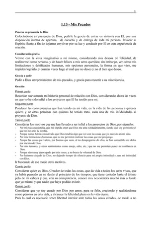 51

1.13 - Mis Pecados
Ponerse en presencia de Dios

Colocándome en presencia de Dios, pedirle la gracia de entrar en sintonía con El, con una
disposición interna de apertura, de escucha y de entrega de toda mi persona. Invocar al
Espíritu Santo a fin de dejarme envolver por su luz y conducir por El en esta experiencia de
oración.
Consideración previa

Verme con la vista imaginativa a mi mismo, considerando mis deseos de felicidad, de
realizarme como persona, y de hacer felices a mis seres queridos; sin embargo, ver como mis
limitaciones y debilidades humanas, mis opciones personales, la forma en que vivo, me
impiden lograrlo, y cuantas veces hago el mal que no deseo y no el bien que deseo.
Gracia a pedir

Pedir a Dios arrepentimiento de mis pecados, y gracia para recurrir a su misericordia.
Oración
Primer punto

Recordar nuevamente mi historia personal de relación con Dios, considerando ahora las veces
en que yo he sido infiel a los proyectos que El ha tenido para mi.
Segundo punto

Ponderar las consecuencias que han tenido en mi vida, en la vida de las personas a quienes
quiero y de otras personas con quienes he tenido trato, cada una de mis infidelidades al
proyecto de Dios.
Tercer punto

Considerar los motivos que me han llevado a ser infiel a los proyectos de Dios, por ejemplo:
-

Por mi poca autoestima, que me impide creer que Dios me ama verdaderamente, siendo que soy yo mismo el
que no me amo de verdad.
Porque nunca había considerado que Dios tendría algo que ver con las cosas que yo necesito en mi vida.
Por mis limitaciones humanas, que no me permiten realizar las cosas que me propongo.
Porque las cosas que valoro, por buenas que sean, al no desapegarme de ellas, se han convertido en ídolos
por encima de Dios.
Por mis temores, y otros sentimientos como enojo, odio, etc.; que no me permiten poner mi confianza en
Dios.
Porque vivo muy preocupado por mis cosas, y no busco la voluntad de Dios.
Por haberme alejado de Dios, no dejando tiempo de silencio para mi propia intimidad y para mi intimidad
con Dios.

Ir buscando de ese modo otros motivos.
Cuarto punto

Considerar quién es Dios, Creador de todas las cosas, que da vida a todos los seres vivos, que
ya había pensado en mí desde el principio de los tiempos, que tiene contado hasta el último
pelo de mi cabeza y que, con su omnipotencia, conoce mis necesidades mucho más a fondo
que yo mismo y que nadie que haya podido existir.
Quinto punto

Considerar que yo soy creado por Dios por amor, para se feliz, creciendo y realizándome
como persona en esta vida, y alcanzar la felicidad plena en la vida eterna.
Para lo cual es necesario tener libertad interior ante todas las cosas creadas, de modo a no

 