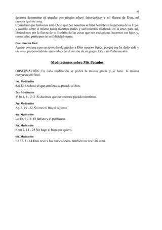 52

dejarme determinar ni engañar por ningún afecto desordenado y así fiarme de Dios, mi
creador que me ama.
Considerar que tanto nos amó Dios, que por nosotros se hizo hombre en la persona de su Hijo,
y asumió sobre sí mismo todos nuestros males y sufrimientos muriendo en la cruz; para así,
librándonos por la fuerza de su Espíritu de las cosas que nos esclavizan, hacernos sus hijos y,
como tales, partícipes de su felicidad eterna.
Conversación final

Acabar con una conversación dando gracias a Dios nuestro Señor, porque me ha dado vida y
me ama, proponiéndome enmendar con el auxilio de su gracia. Decir un Padrenuestro.

Meditaciones sobre Mis Pecados
OBSERVACIÓN: En cada meditación se pedirá la misma gracia y se hará
conversación final.
1ra. Meditación

Sal 32 Dichoso el que confiesa su pecado a Dios.
2da. Meditación

1ª Jn 1, 8 - 2, 2 Si decimos que no tenemos pecado mentimos.
3ra. Meditación

Ap 3, 14 - 22 No eres ni frío ni caliente.
4ta. Meditación

Lc 18, 9 -14 El fariseo y el publicano.
5ta. Meditación

Rom 7, 14 - 25 No hago el bien que quiero.
6ta. Meditación

Ez 37, 1 - 14 Dios revive los huesos secos, también me revivirá a mi.

la misma

 