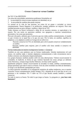 53

Crecer: Conservar versus Cambiar
Ser YO  Ser DISTINTO
Las otras dos necesidades antinómicas podríamos formularlas así:
2. la necesidad de conservar para mantener mi identidad, mi yo
3. la necesidad de cambiar para poder mejorar
Lo normal en la vida de una persona, así como de un grupo o sociedad, es crecer
constantemente. Nunca llegamos a la perfección, siempre podemos ser mejores. Pero esta
realidad presenta un grave peligro: cambiar y dejar de ser YO.
Todos tenemos un horror existencial a dejar de ser nosotros mismos, es equivalente a la
muerte. Por esa razón no queremos cambiar, nos apegamos a nuestras características
personales y las cosas que poseemos.
Pero por otra parte, sabemos que el universo que nos rodea cambia constantemente, el mundo
en que vivimos no es igual hoy a lo que era ayer. Por lo tanto, no cambiar, significa no
adaptarse; y no adaptarse conlleva el riesgo de no sobrevivir.
Necesito conservar mi YO, mi identidad, pero solo la puedo conservar verdaderamente
si cambio.
Necesito cambiar para mejorar, pero el cambio solo tiene sentido si conservo mi
identidad.
Formas inadecuadas de resolver el antagonismo Cambiar  Conservar

También en este caso podemos caer en formas inadecuadas. Intentar mantenemos tal cual
somos, sin cambiar nada; o intentar adaptamos constantemente a toda circunstancia nueva.
Ambos extremos son altamente despersonalizantes.
Los grupos humanos también pueden sufrir de estas aberraciones. Valorar excesivamente la
costumbre, la tradición, la forma en que venimos haciendo las cosas; porque ya sabemos
como funciona y, aunque tenga muchas falencias, nos hace sentir seguros.
Igualmente peligroso valorar excesivamente la novedad, la moda, cambiar constantemente;
porque pensamos que todo lo nuevo es bueno. Esto da como resultado una falta de identidad y
el riesgo a ser fácilmente manipulado por otros.
La única posición razonable es la conjugación armónica de ambas tendencias, esa es nuestra
vocación. Crecer constantemente siendo siempre YO, y dejando de ser lo que hay en mí y no
pertenece a mi verdadero YO. Y debo ser YO el que decide cuando cambiar y cuando
conservar.
No todo lo nuevo es bueno. No todo lo que tengo es bueno. La pregunta es: ¿nos hace más
humanos?

 