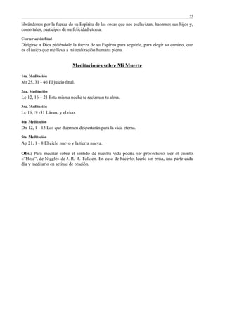 55

librándonos por la fuerza de su Espíritu de las cosas que nos esclavizan, hacernos sus hijos y,
como tales, partícipes de su felicidad eterna.
Conversación final

Dirigirse a Dios pidiéndole la fuerza de su Espíritu para seguirle, para elegir su camino, que
es el único que me lleva a mi realización humana plena.

Meditaciones sobre Mi Muerte
1ra. Meditación

Mt 25, 31 - 46 El juicio final.
2da. Meditación

Lc 12, 16 – 21 Esta misma noche te reclaman tu alma.
3ra. Meditación

Lc 16,19 -31 Lázaro y el rico.
4ta. Meditación

Dn 12, 1 - 13 Los que duermen despertarán para la vida eterna.
5ta. Meditación

Ap 21, 1 - 8 El cielo nuevo y la tierra nueva.
Obs.: Para meditar sobre el sentido de nuestra vida podría ser provechoso leer el cuento
«”Hoja”, de Niggle» de J. R. R. Tolkien. En caso de hacerlo, leerlo sin prisa, una parte cada
día y meditarlo en actitud de oración.

 