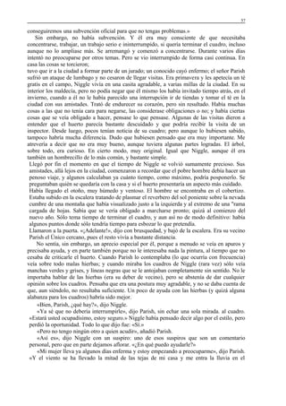 57

conseguiremos una subvención oficial para que no tengas problemas.»
Sin embargo, no había subvención. Y él era muy consciente de que necesitaba
concentrarse, trabajar, un trabajo serio e ininterrumpido, si quería terminar el cuadro, incluso
aunque no lo ampliase más. Se arremangó y comenzó a concentrarse. Durante varios días
intentó no preocuparse por otros temas. Pero se vio interrumpido de forma casi continua. En
casa las cosas se torcieron;
tuvo que ir a la ciudad a formar parte de un jurado; un conocido cayó enfermo; el señor Parish
sufrió un ataque de lumbago y no cesaron de llegar visitas. Era primavera y les apetecía un té
gratis en el campo, Niggle vivía en una casita agradable, a varias millas de la ciudad. En su
interior los maldecía, pero no podía negar que él mismo los había invitado tiempo atrás, en el
invierno, cuando a él no le había parecido una interrupción ir de tiendas y tomar el té en la
ciudad con sus amistades. Trató de endurecer su corazón, pero sin resultado. Había muchas
cosas a las que no tenía cara para negarse, las considerase obligaciones o no; y había ciertas
cosas que se veía obligado a hacer, pensase lo que pensase. Algunas de las visitas dieron a
entender que el huerto parecía bastante descuidado y que podría recibir la visita de un
inspector. Desde luego, pocos tenían noticia de su cuadro; pero aunque lo hubiesen sabido,
tampoco habría mucha diferencia. Dudo que hubiesen pensado que era muy importante. Me
atrevería a decir que no era muy bueno, aunque tuviera algunas partes logradas. El árbol,
sobre todo, era curioso. En cierto modo, muy original. Igual que Niggle, aunque él era
también un hombrecillo de lo más común, y bastante simple.
Llegó por fin el momento en que el tiempo de Niggle se volvió sumamente precioso. Sus
amistades, allá lejos en la ciudad, comenzaron a recordar que el pobre hombre debía hacer un
penoso viaje, y algunos calculaban ya cuánto tiempo, como máximo, podría posponerlo. Se
preguntaban quién se quedaría con la casa y si el huerto presentaría un aspecto más cuidado.
Había llegado el otoño, muy húmedo y ventoso. El hombre se encontraba en el cobertizo.
Estaba subido en la escalera tratando de plasmar el reverbero del sol poniente sobre la nevada
cumbre de una montaña que había visualizado justo a la izquierda y al extremo de una "rama
cargada de hojas. Sabía que se vería obligado a marcharse pronto; quizá al comienzo del
nuevo año. Sólo tema tiempo de terminar el cuadro, y aun así no de modo definitivo: había
algunos puntos donde sólo tendría tiempo para esbozar lo que pretendía.
Llamaron a la puerta. «¡Adelante!», dijo con brusquedad, y bajó de la escalera. Era su vecino
Parish el Único cercano, pues el resto vivía a bastante distancia.
No sentía, sin embargo, un aprecio especial por él, porque a menudo se veía en apuros y
precisaba ayuda, y en parte también porque no le interesaba nada la pintura, al tiempo que no
cesaba de criticarle el huerto. Cuando Parish lo contemplaba (lo que ocurría con frecuencia)
veía sobre todo malas hierbas; y cuando miraba los cuadros de Niggle (rara vez) sólo veía
manchas verdes y grises, y líneas negras que se le antojaban completamente sin sentido. No le
importaba hablar de las hierbas (era su deber de vecino), pero se abstenía de dar cualquier
opinión sobre los cuadros. Pensaba que era una postura muy agradable, y no se daba cuenta de
que, aun siéndolo, no resultaba suficiente. Un poco de ayuda con las hierbas (y quizá alguna
alabanza para los cuadros) habría sido mejor.:
«Bien, Parish, ¿qué hay?», dijo Niggle.
«Ya sé que no debería interrumpirle», dijo Parish, sin echar una sola mirada. al cuadro.
«Estará usted ocupadísimo, estoy seguro.» Niggle había pensado decir algo por el estilo, pero
perdió la oportunidad. Todo lo que dijo fue: «Sí.»
«Pero no tengo ningún otro a quien acudir», añadió Parish.
«Así es», dijo Niggle con un suspiro: uno de esos suspiros que son un comentario
personal, pero que en parte dejamos aflorar. «¿En qué puedo ayudarle?»
«Mi mujer lleva ya algunos días enferma y estoy empezando a preocuparme», dijo Parish.
«Y el viento se ha llevado la mitad de las tejas de mi casa y me entra la lluvia en el

 
