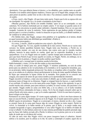 58

dormitorio. Creo que debería llamar al doctor y a los albañiles, pero ¡tardan tanto en acudir!
Pensaba si no tendría usted algunas maderas y lienzos que no le hagan falta, aunque sólo sea
para poner un parche y poder tirar un día o dos más.» Fue entonces cuando dirigió la mirada
al cuadro.
«¡Vaya, vaya!», dijo Niggle. «Sí que tiene mala suerte. Espero que lo de su esposa sólo sea
un constipado. En seguida voy y le ayudo a trasladarla al piso bajo.»
«Muchas gracias», dijo Parish con notable frialdad, «pero no es un constipado; es una
calentura. No le hubiera molestado por un simple catarro. Y mi mujer ya guarda cama en el
piso bajo: con esta pierna no puedo andar subiendo y bajando bandejas. Pero ya veo que está
ocupado. Lamento de veras la molestia. Tenía esperanzas de que pudiese perder el tiempo
preciso para ir a avisar al médico, viendo la situación en que me hallo; y al albañil también, si
de verdad no le sobran lienzos».
«No faltaba más», dijo Niggle, aunque otras palabras se le agolpaban en el ánimo, donde
en aquel momento había más debilidad que amabilidad. «Podría ir;
iré, si está tan preocupado.»
«Lo estoy, y mucho. ¡Ojalá no padeciera esta cojera!», dijo Parish.
Así que Niggle fue. Ya veis, aquello resultaba de lo más curioso. Parish era su vecino más
cercano; los demás quedaban bastante lejos. Niggle tenía una bicicleta, y Parish no; ni
siquiera podía montar: era cojo de una pierna, una cojera seria que le causaba muchos
dolores; merecía la pena tenerlo en cuenta, igual que su expresión desabrida y su voz
quejumbrosa. A su vez Niggle tenía un cuadro y apenas tiempo para terminarlo. Parecía lógico que fuese Parish el que tuviese aquello en cuenta, no Niggle. Parish, sin embargo, no se
tomaba en serio la pintura, y Niggle no podía cambiar aquel hecho.
«¡Maldita sea!», rezongó para sí mientras sacaba la bicicleta.
Había humedad y viento, y la luz del día estaba ya desvaneciéndose.
«Hoy se acabó el trabajo para mí», pensó Niggle. Y mientras pedaleaba, no cesó de echar
pestes para sus adentros ni de ver pinceladas en la montaña y en la vegetación inmediata, que,
en un principio, había imaginado primaveral. Sus dedos se crispaban sobre el manillar. Ahora
que ya no estaba en el cobertizo intuyó perfectamente la forma de tratar aquella brillante línea
de hojas que enmarcaba la lejana silueta de la montaña. Pero pesaba en su corazón una
congoja, una especie de temor de que nunca tendría ya la oportunidad de intentarlo.
Niggle encontró al médico, y dejó una nota donde el albañil, que ya había cerrado para irse a
descansar junto al fuego de su chimenea. Niggle se empapó hasta los huesos, y cogió también
él un resfriado. El médico no se dio tanta prisa como Niggle. Llegó al día siguiente, lo que le
resultó mucho más cómodo, pues para entonces ya había, en casas vecinas, dos pacientes a los
que atender. Niggle estaba en cama con fiebre alta, y en su cabeza y en el techo tomaban
forma maravillosos entramados de hojas y ramas. No le fue de ningún consuelo saber que la
señora Parish sólo tenía catarro, y que ya lo estaba superando. Volvió la cara hacia la pared, y
buscó refugio en las hojas.
Permaneció en cama algún tiempo. El viento seguía soplando y se llevó otro buen número de
tejas en casa de Parish, y también algunas en la de Niggle. En el tejado aparecieron goteras. El
albañil seguía sin presentarse. Niggle no se preocupó; al menos, durante un día o dos. Luego
se arrastró fuera de la cama para buscar algo de comer (Niggle no tenía mujer). Parish no
volvió. La humedad se le había metido en la pierna, que le dolía, y su mujer estaba muy
ocupada recogiendo el agua y preguntándose si «ese señor Niggle» no se habría olvidado de
avisar al albañil. Si ella hubiera entrevisto la más mínima posibilidad de pedirle prestado algo
que les fuese útil, habría enviado allí a Parish, le doliese o no la pierna; pero no se le ocurrió
nada, de modo que se olvidaron del vecino.
Al cabo de unos siete días Niggle volvió con pasos inseguros hasta el cobertizo. Intentó
subirse a la escalera, pero la cabeza se le iba. Se sentó y contempló el cuadro; aquel día no

 