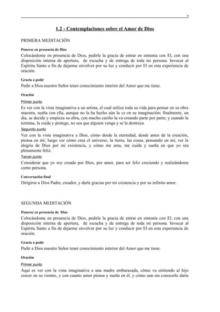 6

1.2 - Contemplaciones sobre el Amor de Dios
PRIMERA MEDITACIÓN
Ponerse en presencia de Dios

Colocándome en presencia de Dios, pedirle la gracia de entrar en sintonía con El, con una
disposición interna de apertura, de escucha y de entrega de toda mi persona. Invocar al
Espíritu Santo a fin de dejarme envolver por su luz y conducir por El en esta experiencia de
oración.
Gracia a pedir

Pedir a Dios nuestro Señor tener conocimiento interior del Amor que me tiene.
Oración
Primer punto

Es ver con la vista imaginativa a un artista, el cual utiliza toda su vida para pensar en su obra
maestra, sueña con ella, aunque no la ha hecho aún la ve en su imaginación; finalmente, un
día, se decide y empieza su obra, con mucho cariño la va creando parte por parte; y cuando la
termina, la cuida y protege, no sea que alguien venga y se la destruya.
Segundo punto

Ver con la vista imaginativa a Dios, cómo desde la eternidad, desde antes de la creación,
piensa en mí; luego ver cómo crea el universo, la tierra, las cosas, pensando en mí; ver la
alegría de Dios por mi existencia, y cómo me ama, me cuida y sueña en que yo sea
plenamente feliz.
Tercer punto

Considerar que yo soy creado por Dios, por amor, para ser feliz creciendo y realizándome
como persona.
Conversación final

Dirigirse a Dios Padre, creador, y darle gracias por mi existencia y por su infinito amor.

SEGUNDA MEDITACIÓN
Ponerse en presencia de Dios

Colocándome en presencia de Dios, pedirle la gracia de entrar en sintonía con El, con una
disposición interna de apertura, de escucha y de entrega de toda mi persona. Invocar al
Espíritu Santo a fin de dejarme envolver por su luz y conducir por El en esta experiencia de
oración.
Gracia a pedir

Pedir a Dios nuestro Señor tener conocimiento interior del Amor que me tiene.
Oración
Primer punto

Aquí es ver con la vista imaginativa a una madre embarazada, cómo va sintiendo al hijo
crecer en su vientre, y con cuanto amor piensa y sueña en él, y cómo aun sin conocerle daría

 