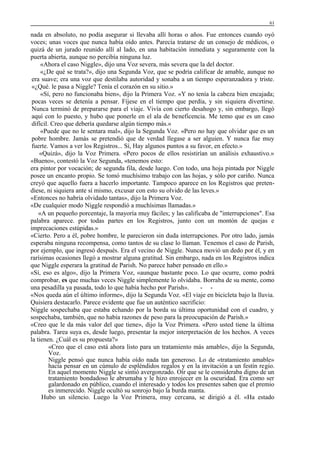 61

nada en absoluto, no podía asegurar si llevaba allí horas o años. Fue entonces cuando oyó
voces; unas voces que nunca había oído antes. Parecía tratarse de un consejo de médicos, o
quizá de un jurado reunido allí al lado, en una habitación inmediata y seguramente con la
puerta abierta, aunque no percibía ninguna luz.
«Ahora el caso Niggle», dijo una Voz severa, más severa que la del doctor.
«¿De qué se trata?», dijo una Segunda Voz, que se podría calificar de amable, aunque no
era suave; era una voz que destilaba autoridad y sonaba a un tiempo esperanzadora y triste.
«¿Qué. le pasa a Niggle? Tenía el corazón en su sitio.»
«Sí, pero no funcionaba bien», dijo la Primera Voz. «Y no tenía la cabeza bien encajada;
pocas veces se detenía a pensar. Fíjese en el tiempo que perdía, y sin siquiera divertirse.
Nunca terminó de prepararse para el viaje. Vivía con cierto desahogo y, sin embargo, llegó
aquí con lo puesto, y hubo que ponerle en el ala de beneficencia. Me temo que es un caso
difícil. Creo que debería quedarse algún tiempo más.»
«Puede que no le sentara mal», dijo la Segunda Voz. «Pero no hay que olvidar que es un
pobre hombre. Jamás se pretendió que de verdad llegase a ser alguien. Y nunca fue muy
fuerte. Vamos a ver los Registros... Sí, Hay algunos puntos a su favor, en efecto.»
«Quizá», dijo la Voz Primera. «Pero pocos de ellos resistirían un análisis exhaustivo.»
«Bueno», contestó la Voz Segunda, «tenemos esto:
era pintor por vocación; de segunda fila, desde luego. Con todo, una hoja pintada por Niggle
posee un encanto propio. Se tomó muchísimo trabajo con las hojas, y sólo por cariño. Nunca
creyó que aquello fuera a hacerlo importante. Tampoco aparece en los Registros que pretendiese, ni siquiera ante sí mismo, excusar con esto su olvido de las leves.»
«Entonces no habría olvidado tantas», dijo la Primera Voz.
«De cualquier modo Niggle respondió a muchísimas llamadas.»
«A un pequeño porcentaje, la mayoría muy fáciles; y las calificaba de "interrupciones". Esa
palabra aparece. por todas partes en los Registros, junto con un montón de quejas e
imprecaciones estúpidas.»
«Cierto. Pero a él, pobre hombre, le parecieron sin duda interrupciones. Por otro lado, jamás
esperaba ninguna recompensa, como tantos de su clase lo llaman. Tenemos el caso de Parish,
por ejemplo, que ingresó después. Era el vecino de Niggle. Nunca movió un dedo por él, y en
rarísimas ocasiones llegó a mostrar alguna gratitud. Sin embargo, nada en los Registros indica
que Niggle esperara la gratitud de Parish. No parece haber pensado en ello.»
«Sí, eso es algo», dijo la Primera Voz, «aunque bastante poco. Lo que ocurre, como podrá
comprobar, es que muchas veces Niggle simplemente lo olvidaba. Borraba de su mente, como
una pesadilla ya pasada, todo lo que había hecho por Parish».
- «Nos queda aún el último informe», dijo la Segunda Voz. «El viaje en bicicleta bajo la lluvia.
Quisiera destacarlo. Parece evidente que fue un auténtico sacrificio:
Niggle sospechaba que estaba echando por la borda su última oportunidad con el cuadro, y
sospechaba, también, que no había razones de peso para la preocupación de Parish.»
«Creo que le da más valor del que tiene», dijo la Voz Primera. «Pero usted tiene la última
palabra. Tarea suya es, desde luego, presentar la mejor interpretación de los hechos. A veces
la tienen. ¿Cuál es su propuesta?»
«Creo que el caso está ahora listo para un tratamiento más amable», dijo la Segunda,
Voz.
Niggle pensó que nunca había oído nada tan generoso. Lo de «tratamiento amable»
hacía pensar en un cúmulo de espléndidos regalos y en la invitación a un festín regio.
En aquel momento Niggle se sintió avergonzado. Oír que se le consideraba digno de un
tratamiento bondadoso le abrumaba y le hizo enrojecer en la oscuridad. Era como ser
galardonado en público, cuando el interesado y todos los presentes saben que el premio
es inmerecido. Niggle ocultó su sonrojo bajo la burda manta.
Hubo un silencio. Luego la Voz Primera, muy cercana, se dirigió a él. «Ha estado

 