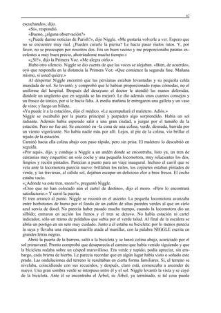 62

escuchando», dijo.
«Sí», respondió.
«Bueno, ¿alguna observación?»
«¿Puede darme noticias de Parish?», dijo Niggle. «Me gustaría volverle a ver. Espero que
no se encuentre muy mal. ¿Pueden curarle la pierna? Le hacía pasar malos ratos. Y, por
favor, no se preocupen por nosotros dos. Era un buen vecino y me proporcionaba patatas excelentes a muy buen precio, ahorrándome mucho tiempo.»
«¿Sí?», dijo la Primera Voz. «Me alegra oírlo.»
Hubo otro silencio. Niggle se dio cuenta de que las voces se alejaban. «Bien, de acuerdo»,
oyó que respondía en la distancia la Primera Voz. «Que comience la segunda fase. Mañana
mismo, si usted quiere.»
Al despertar Niggle encontró que las persianas estaban levantadas y su pequeña celda
inundada de sol. Se levantó, y comprobó que le habían proporcionado ropas cómodas, no el
uniforme del hospital. Después del desayuno el doctor le atendió las manos doloridas,
dándole un ungüento que en seguida se las mejoró. Le dio además unos cuantos consejos y
un frasco de tónico, por si le hacía falta. A media mañana le entregaron una galleta y un vaso
de vino; y luego un billete.
«Ya puede ir a la estación», dijo el médico. «Le acompañará el maletero. Adiós.»
Niggle se escabulló por la puerta principal y parpadeó algo sorprendido. Había un sol
radiante. Además había esperado salir a una gran ciudad, a juzgar por el tamaño de la
estación. Pero no fue así. Se encontró en -la cima de una colina, verde, desnuda, barrida por
un viento vigorizante. No había nadie más por allí. Lejos, al pie de la colina, vio brillar el
tejado de la estación.
Caminó hacia ella colina abajo con paso rápido, pero sin prisa. El maletero lo descubrió en
seguida.
«Por aquí», dijo, y condujo a Niggle a un andén donde se encontraba, listo ya, un tren de
cercanías muy coquetón: un solo coche y una pequeña locomotora, muy relucientes los dos,
limpios y recién pintados. Parecían a punto para un viaje inaugural. Incluso el carril que se
veía ante la locomotora parecía nuevo: brillaban los raíles, los cojinetes estaban pintados de
verde, y las traviesas, al cálido sol, dejaban escapar un delicioso olor a brea fresca. El coche
estaba vacío.
«¿Adonde va este tren, mozo?», preguntó Niggle.
«Creo que no han colocado aún el cartel de destino», dijo el mozo. «Pero lo encontrará
satisfactorio.» Y cerró la puerta.
El tren arrancó al punto. Niggle se recostó en el asiento. La pequeña locomotora avanzaba
entre borbotones de humo por el fondo de un cañón de altas paredes verdes al que un cielo
azul servía de dosel. No parecía haber pasado mucho tiempo, cuando la locomotora dio un
silbido; entraron en acción los frenos y el tren se detuvo. No había estación ni cartel
indicador, sólo un tramo de peldaños que subía por el verde talud. Al final de la escalera se
abría un postigo en un seto muy cuidado. Junto a él estaba su bicicleta: por lo menos parecía
la suya y llevaba una etiqueta amarilla atada al manillar, con la palabra NIGGLE escrita en
grandes letras negras.
Abrió la puerta de la barrera, saltó a la bicicleta y se lanzó colina abajo, acariciado por el
sol primaveral. Pronto comprobó que desaparecía el camino que había venido siguiendo y que
la bicicleta rodaba sobre un césped maravilloso. Era verde y tupido; podía apreciar, sin embargo, cada brizna de hierba. Le parecía recordar que en algún lugar había visto o soñado este
prado. Las ondulaciones del terreno le resultaban en cierta forma familiares. Sí, el terreno se
nivelaba, coincidiendo con sus recuerdos, y después, claro está, comenzaba a ascender de
nuevo. Una gran sombra verde se interpuso entre él y el sol. Niggle levantó la vista y se cayó
de la bicicleta. Ante él se encontraba el Árbol, su Árbol, ya terminado, si tal cosa puede

 