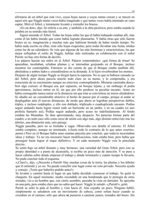 63

afirmarse de un árbol que está vivo, cuyas hojas nacen y cuyas ramas crecen y se mecen en
aquel aire que Niggle tantas veces había imaginado y que tantas veces había intentado en vano
captar. Miró el Árbol, y lentamente levantó y extendió los brazos.
«Es un don», dijo. Se refería a su arte, y también a la obra pictórica; pero estaba usando la
palabra en su sentido más literal.
Siguió mirando el Árbol. Todas las hojas sobre las que él había trabajado estaban allí, más
como él las había intuido que como había logrado plasmarlas. Y había otras que sólo fueron
brotes en su. imaginación y muchas más que hubieran brotado de haber tenido tiempo. No
había nada escrito en ellas; eran sólo hojas exquisitas; pero todas llevaban una fecha, nítidas
como las de un calendario. Se veía que algunas de las más hermosas y características, las que
mejor reflejaban el estilo de Niggle, habían sido realizadas en colaboración con el señor
Parish: no hay otra forma de decirlo.
Los pájaros hacían sus nidos en el Árbol. Pájaros sorprendentes: ¡qué forma de trinar! Se
apareaban, incubaban, echaban plumas y se internaban gorjeando en el Bosque, incluso
mientras los contemplaba. Entonces se dio cuenta de que el Bosque estaba también allí,
abriéndose a ambos lados y extendiéndose en la distanda. A lo lejos reverberaban los montes.
Después de algún tiempo Niggle se dirigió hacia la espesura. No es que se hubiese cansado ya
del Árbol, pero ahora parecía tenerlo todo claro en su mente, y lo comprendía, y era
consciente de su crecimiento aunque no estuviese contemplándolo. Mientras caminaba descubrió algo curioso: el Bosque era, por supuesto, un bosque lejano, y sin embargo él podía
aproximarse, incluso entrar en él, sin que por ello perdiese su peculiar encanto. Antes no
había conseguido nunca entrar en la distancia sin que ésta se convirtiese en meros alrededores.
Se añadía así un considerable atractivo al hecho de pasear por el campo, porque al andar se
desplegaban ante él nuevas distancias; de modo que ahora se lograban perspectivas dobles,
triples, e incluso cuádruples, y ello con doblado, triplicado o cuadruplicado encanto. Podías
seguir andando hasta lograr reunir todo un horizonte en un jardín, o en un cuadro (si uno
prefería llamarlo así), Podías seguir andando, pero acaso no indefinidamente. Al fondo
estaban las Montañas. Se iban aproximando, muy despacio. No parecían formar parte del
cuadro, o en todo caso sólo como nexo de unión con algo más, algo distinto entrevisto tras los
árboles, una dimensión más, otro paisaje.
Niggle paseaba, pero no se limitaba a vagar. Observaba con detalle el entorno. El Árbol
estaba completo, aunque no terminado. («Justo todo lo contrario de lo que antes ocurría»,
pensó.) Pero en el Bosque había unas cuantas parcelas por concluir, que todavía necesitaban
ideas y trabajo. Ya no era necesario hacer modificaciones, todo estaba bien, pero había que
proseguir hasta lograr el toque definitivo. Y en cada momento Niggle veía la pincelada
precisa.
Se sentó bajo un árbol distante y muy hermoso: una variedad del Gran Árbol, pero con su
propia identidad o a punto de alcanzarla, si recibía un poco más de atención. Y se puso a
hacer cábalas sobre dónde empezar el trabajo y dónde terminarlo y cuánto tiempo le llevaría.
No pudo concluir todo el esquema.
«¡Claro!», dijo. «¡Necesito a Parish! Hay muchas cosas de la tierra, las plantas y los árboles
que él entiende y yo no. No puedo concebir este lugar como mi coto privado. Necesito ayuda
y consejo. ¡Tenía que haberlos pedido antes!»
Se levantó y caminó hasta el lugar en que había decidido comenzar el trabajo. Se quitó la
chaqueta. En aquel momento, medio escondido en una hondonada que le protegía de otras
miradas, vio a un hombre que, con cierto asombro, paseaba la vista en derredor. Se apoyaba
en una pala, pero estaba claro que no sabía qué hacer. Niggle le saludó: «¡Parish!», gritó.
Parish se echó la pala al hombro y vino hacia él. Aún cojeaba un poco. Ninguno habló;
simplemente se saludaron con un movimiento de cabeza, como solían hacer cuando se
cruzaban en el camino; sólo que ahora se pusieron a caminar juntos, tomados del brazo. Sin

 