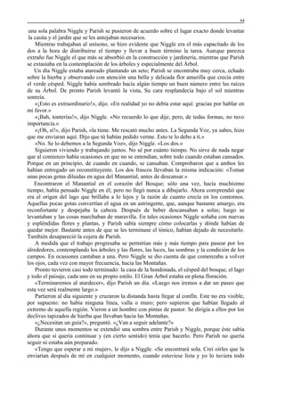 64

una sola palabra Niggle y Parish se pusieron de acuerdo sobre el lugar exacto donde levantar
la casita y el jardín que se les antojaban necesarios.
Mientras trabajaban al unísono, se hizo evidente que Niggle era el más capacitado de los
dos a la hora de distribuirse el tiempo y llevar a buen término la tarea. Aunque parezca
extraño fue Niggle el que más se absorbió en la construcción y jardinería, mientras que Parish
se extasiaba en la contemplación de los árboles y especialmente del Árbol.
Un día Niggle estaba atareado plantando un seto; Parish se encontraba muy cerca, echado
sobre la hierba y observando con atención una bella y delicada flor amarilla que crecía entre
el verde césped. Niggle había sembrado hacía algún tiempo un buen número entre las raíces
de su Árbol. De pronto Parish levantó la vista, Su cara resplandecía bajo el sol mientras
sonreía.
«¡Esto es extraordinario!», dijo. «En realidad yo no debía estar aquí: gracias por hablar en
mi favor.»
«¡Bah, tonterías!», dijo Niggle. «No recuerdo lo que dije, pero, de todas formas, no tuvo
importancia.»
«¡Oh, sí!», dijo Parish, «la tiene. Me rescató mucho antes. La Segunda Voz, ya sabes, hizo
que me enviaran aquí. Dijo que tú habías pedido verme. Esto te lo debo a tí.»
«No. Se lo debemos a la Segunda Voz», dijo Niggle. «Los dos.»
Siguieron viviendo y trabajando juntos. No sé por cuánto tiempo. No sirve de nada negar
que al comienzo había ocasiones en que no se entendían, sobre todo cuando estaban cansados.
Porque en un principio, de cuando en cuando, se cansaban. Comprobaron que a ambos les
habían entregado un reconstituyente. Los dos frascos llevaban la misma indicación: «Tomar
unas pocas gotas diluidas en agua del Manantial, antes de descansar.»
Encontraron el Manantial en el corazón del Bosque; sólo una vez, hacía muchísimo
tiempo, había pensado Niggle en él; pero no llegó nunca a dibujarlo. Ahora comprendió que
era el origen del lago que brillaba a lo lejos y la razón de cuanto crecía en los contornos.
Aquellas pocas gotas convertían el agua en un astringente, que, aunque bastante amargo, era
reconfortante y despejaba la cabeza. Después de beber descansaban a solas; luego se
levantaban y las cosas marchaban de maravilla. En tales ocasiones Niggle soñaba con nuevas
y espléndidas flores y plantas, y Parish sabía siempre cómo colocarlas y dónde habían de
quedar mejor. Bastante antes de que se les terminase el tónico, habían dejado de necesitarlo.
También desapareció la cojera de Parish.
A medida que el trabajo progresaba se permitían más y más tiempo para pasear por los
alrededores, contemplando los árboles y las flores, las luces, las sombras y la condición de los
campos. En ocasiones cantaban a una. Pero Niggle se dio cuenta de que comenzaba a volver
los ojos, cada vez con mayor frecuencia, hacia las Montañas.
Pronto tuvieron casi todo terminado: la casa de la hondonada, el césped del bosque, el lago
y todo el paisaje, cada uno en su propio estilo. El Gran Árbol estaba en plena floración.
«Terminaremos al atardecer», dijo Parish un día. «Luego nos iremos a dar un paseo que
esta vez será realmente largo.»
Partieron al día siguiente y cruzaron la distanda hasta llegar al confín. Este no era visible,
por supuesto: no había ninguna línea, valla o muro; pero supieron que habían llegado al
extremo de aquella región. Vieron a un hombre con pintas de pastor. Se dirigía a ellos por los
declives tapizados de hierba que llevaban hacia las Montañas.
«¿Necesitan un guía?», preguntó. «¿Van a seguir adelante?»
Durante unos momentos se extendió una sombra entre Parish y Niggle, porque éste sabía
ahora que sí quería continuar y (en cierto sentido) tenía que hacerlo. Pero Parish no quería
seguir ni estaba aún preparado.
«Tengo que esperar a mi mujer», le dijo a Niggle. «Se encontrará sola. Creí oírles que la
enviarían después de mí en cualquier momento, cuando estuviese lista y yo lo tuviera todo

 