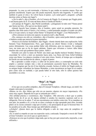 65

preparado. La casa ya está terminada, e hicimos lo que estaba en nuestras manos. Pero me
gustaría enseñársela. Espero que ella pueda mejorarla, hacerla más hogareña. Y confío que
también le guste el sitio.» Se volvió hacia el pastor, «¿Es usted guía?», preguntó. «¿Puede
decirme cómo se llama este lugar?»
«¿No lo sabe?», dijo el hombre. «Es la Comarca de Niggle. Es el paisaje que Niggle pintó,
o una buena parte de él. El resto se llama ahora el Jardín de Parish.»
«¡El paisaje de Niggle!», dijo Parish asombrado. «¿Imaginaste tú todo esto? Nunca pensé
que fueras tan listo. ¿Por qué no me dijiste nada?»
«Intentó hacerlo hace tiempo», dijo el hombre, «pero usted no prestaba atención. En
aquellos días Sólo tenía el lienzo y los colores, y usted pretendía arreglar el tejado con ellos.
Esto es lo que usted y su mujer solían llamar "el disparate de Niggle", o ese Mamarracho".»
«¡Pero entonces no tenía este aspecto; no parecía real!», dijo Parish.
«No, entonces era sólo un vislumbre», dijo el hombre; «pero usted podía haberlo captado
si hubiera creído que merecía la pena intentarlo».
«Nunca te di muchas facilidades», dijo Niggle. «Jamás intenté darte una explicación. Solía
llamarte Viejo Destripaterrones. Pero, ¡qué importa eso ahora! Hemos vivido y trabajado
juntos últimamente. Las cosas podían haber sido diferentes, pero no mejores. En cualquier
caso, me temo que yo he de seguir adelante. Espero que volvamos a vernos: debe haber
muchas más cosas que podamos hacer juntos. Adiós.»
Estrechó con calor la mano de Parish: una mano que dejaba traslucir bondad, firmeza y
sinceridad. Se volvió y miró un momento hacia atrás. Las flores del Gran Árbol brillaban
como una llama. Los pájaros cruzaban el aire entre trinos. Sonrió, al tiempo que se despedía
de Parish con una inclinación de cabeza, y siguió al pastor.
Iba a aprender a cuidar ovejas y a saber de los pastos altos y a contemplar un cielo más
amplio y caminar siempre más y más en permanente ascensión hacia las Montañas. No
alcanzo a imaginar qué fue de él tras haberlas cruzado. Incluso el infeliz de Niggle podía en
su antiguo hogar vislumbrar las lejanas Montañas, y éstas encontraron un lugar en su cuadro;
pero cómo sean en realidad, o qué pueda haber al otro lado, sólo lo saben quienes han
ascendido a su cima.
*

*

*

“Hoja”, de Niggle
(Tercera Parte)
«Creo que era un pobre estúpido», dijo el Concejal Tompkins. «Desde luego, un inútil. Sin
ningún valor para la sociedad.»
«Bueno, no sé», dijo Atkins que sólo era un maestro, alguien sin mayor importancia. «No
estoy muy seguro. Depende de lo que se entienda por valor.»
«Sin utilidad práctica o económica», dijo Tompkins. «Me atrevería a decir que se podría
haber hecho de él un ser de alguna utilidad si ustedes los maestros supiesen cuál es su
obligación. Pero no la saben. Y así nos encontramos con inútiles como éste. Si yo mandase en
este país, les pondría a él y a los de su clase a trabajar en algo apropiado para ellos, lavando
platos en la cocina comunal o algo por el estilo, y me preocuparía de que lo hiciesen bien. O
los pondría en la calle. Hace tiempo que debí haberlo echado.»
«¿Echarlo? ¿Quiere decir que lo habría obligado a salir de viaje antes de cumplirse el
tiempo?»
«Sí, si usted se empeña en usar esa expresión vacía y anticuada. Empujarlo a través del Túnel
al Gran Vertedero: eso era lo que yo quería decir.»
«Entonces no cree que la pintura valga nada, que no hay por qué conservarla, mejorarla, o aun
utilizarla.»

 