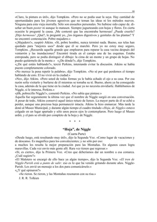 66

«Claro, la pintura es útil», dijo Tompkins. «Pero no se podía usar la suya. Hay cantidad de
oportunidades para los jóvenes agresivos que no teman las ideas ni los métodos nuevos.
Ninguna para esta vieja morralla. Sólo son ensueños personales. No hubiese sido capaz de. diseñar un buen poster ni aunque lo matasen. Siempre jugueteando con hojas y flores. En cierta
ocasión le pregunté la causa. ¡Me contestó que las encontraba hermosas! ¿Puede creerlo?
¡Dijo hermosas! ¿Qué?, le pregunté yo, ¿los órganos digestivos y genitales de las plantas? Y
no encontró contestación. Pobre majadero.»
«¡Majadero!», suspiró Atkins. «Sí, pobre hombre, nunca terminó nada. Bueno, sus telas han
quedado para "mejores usos" desde que él se marchó. Pero yo no estoy muy seguro,
Tompkins. ¿Recuerda aquella grande que emplearon para reparar la casa vecina después del
ventarrón y las inundaciones? Encontré tirada en el campo una de las esquinas. Estaba
estropeada, pero se podía distinguir el dibujo: la cima de un monte y un grupo de hojas. No
puedo quitármelo de la mente.» «¿De dónde?», dijo Tompkins.
«¿De qué estáis hablando?», terció Perkins, intentando evitar la discusión. Atkins se había
puesto completamente colorado.
«No merece la pena repetir la palabra», dijo Tompkins. «No sé por qué perdemos el tiempo
hablando de esto. El no vivió en la ciudad.»
«No», dijo Atkins. «Pero usted de todas formas ya le había echado el ojo a su casa. Por esa
razón solía visitarlo y burlarse de él mientras se tomaba su té. Bueno, ahora ya ha conseguido
la casa, además de la que tiene en la ciudad. Así que ya no necesita envidiarle. Hablábamos de
Niggle, si le interesa, Perkins.»
«j0h, pobrecillo Niggle!», comentó Perkins. «No sabía que pintase.»
Aquella fue seguramente la última vez que el nombre de Niggle surgió en una conversación.
A pesar de todo, Atkins conservó aquel único retazo de lienzo. La mayor parte de él se echó a
perder, aunque una preciosa hoja permaneció intacta. Atkins la hizo enmarcar. Más tarde la
donó al Museo Municipal, y durante algún tiempo el cuadro titulado «Hoja, de Niggle» estuvo
colgado en un lugar apartado y sólo unos pocos ojos lo contemplaron. Pero luego el Museo
ardió, y el país se olvidó por completo de la hoja y de Niggle.
*

*

*

“Hoja”, de Niggle
(Cuarta Parte)
«Desde luego, está resultando muy útil», dijo la Segunda Voz. «Como lugar de vacaciones y
de descanso. Es magnífico para los convalecientes; y no sólo por eso:
a muchos les resulta la mejor preparación para las Montañas. En algunos casos logra
maravillas. Cada vez envío más gente allí. Rara vez tienen que regresar.»
«Sí, es cierto», dijo la Primera Voz. «Creo que deberíamos dar un nombre a esa comarca.
¿Cuál sugiere?»
«El Maletero se encargó de ello hace ya algún tiempo», dijo la Segunda Voz. «El tren de
Niggle-Parish está a punto de salir: eso es lo que ha venido gritando durante años. NiggleParish. Les envié un mensaje a los dos para comunicárselo.»
«¿Y qué opinaron?»
«Se rieron. Se rieron, y las Montañas resonaron con su risa.»
J. R. R. Tolkien

 