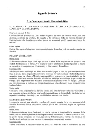 67

Segunda Semana
2.1 - Contemplación del Llamado de Dios
EL LLAMADO A UNA OBRA EMPRESARIAL AYUDA A CONTEMPLAR EL
LLAMADO A LA OBRA DE DIOS
Ponerse en presencia de Dios

Colocándome en presencia de Dios, pedirle la gracia de entrar en sintonía con El, con una
disposición interna de apertura, de escucha y de entrega de toda mi persona. Invocar al
Espíritu Santo a fin de dejarme envolver por su luz y conducir por El en esta experiencia de
oración.
Gracia a pedir

Pedir a Dios nuestro Señor tener conocimiento interior de su obra y, de ese modo, escuchar su
llamado.
PRIMERA MEDITACIÓN
Primer punto

Es la composición de lugar. Será aquí ver con la vista de la imaginación un pueblo o una
ciudad, donde escasea el trabajo. Ver en ella la casa de una familia, donde el padre y la madre
se encuentran preocupados por el bienestar y el futuro suyo y de sus hijos.
Segundo punto

Poniéndome ahora en el lugar del padre o de la madre (según el sexo del ejercitante) ver cómo
llega la ciudad de un importante empresario conocido por su honestidad y habilidad para los
negocios, quien me ofrece: «Mi padre desea establecer una empresa en esta ciudad y me ha
enviado a ponerla en marcha. Para ello necesito un socio que sea del lugar y que dedique su
tiempo a este emprendimiento. Nosotros asumimos la inversión y todos los riesgos. Lo único
que necesitamos de tu parte es que pongas tu capacidad y tu esfuerzo; y luego compartiremos
los beneficios».
Tercer punto

Considerar cómo respondería una persona sensata ante esta oferta tan ventajosa y razonable, y
qué insensato sería no confiar en este hombre conocido por su honestidad y habilidad en los
negocios, estando yo sin trabajo y sin posibilidad de sostener a mi familia.
SEGUNDA MEDITACIÓN
La segunda parte de este ejercicio es aplicar el ejemplo anterior de la obra empresarial al
llamado de nuestro Señor Jesucristo a trabajar por la obra del Padre, según los siguientes
puntos:
Primer punto

Es la composición de lugar. Será aquí ver con la vista de la imaginación la redondez de la
tierra, y en ella a tantas personas infelices por no haber descubierto el sentido y fin de su vida,
lo que les lleva a apegarse a las cosas, desviarse y deshumanizarse. Verme a mí mismo, a mi
familia, a mis amigos, etc., con nuestras preocupaciones, angustias y temores.
Segundo punto

Verme a mí frente a Jesucristo quien me dice: «Mi Padre ha visto el sufrimiento de este

 