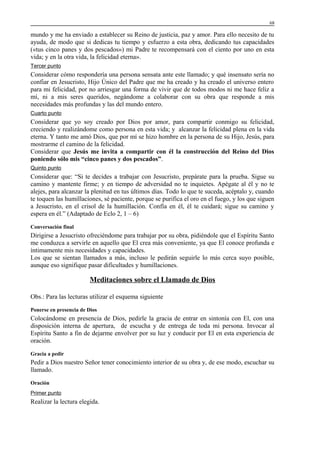68

mundo y me ha enviado a establecer su Reino de justicia, paz y amor. Para ello necesito de tu
ayuda, de modo que si dedicas tu tiempo y esfuerzo a esta obra, dedicando tus capacidades
(«tus cinco panes y dos pescados») mi Padre te recompensará con el ciento por uno en esta
vida; y en la otra vida, la felicidad eterna».
Tercer punto

Considerar cómo respondería una persona sensata ante este llamado; y qué insensato sería no
confiar en Jesucristo, Hijo Único del Padre que me ha creado y ha creado el universo entero
para mi felicidad, por no arriesgar una forma de vivir que de todos modos ni me hace feliz a
mí, ni a mis seres queridos, negándome a colaborar con su obra que responde a mis
necesidades más profundas y las del mundo entero.
Cuarto punto

Considerar que yo soy creado por Dios por amor, para compartir conmigo su felicidad,
creciendo y realizándome como persona en esta vida; y alcanzar la felicidad plena en la vida
eterna. Y tanto me amó Dios, que por mí se hizo hombre en la persona de su Hijo, Jesús, para
mostrarme el camino de la felicidad.
Considerar que Jesús me invita a compartir con él la construcción del Reino del Dios
poniendo sólo mis “cinco panes y dos pescados”.
Quinto punto

Considerar que: “Si te decides a trabajar con Jesucristo, prepárate para la prueba. Sigue su
camino y mantente firme; y en tiempo de adversidad no te inquietes. Apégate al él y no te
alejes, para alcanzar la plenitud en tus últimos días. Todo lo que te suceda, acéptalo y, cuando
te toquen las humillaciones, sé paciente, porque se purifica el oro en el fuego, y los que siguen
a Jesucristo, en el crisol de la humillación. Confía en él, él te cuidará; sigue su camino y
espera en él.” (Adaptado de Eclo 2, 1 – 6)
Conversación final

Dirigirse a Jesucristo ofreciéndome para trabajar por su obra, pidiéndole que el Espíritu Santo
me conduzca a servirle en aquello que El crea más conveniente, ya que El conoce profunda e
íntimamente mis necesidades y capacidades.
Los que se sientan llamados a más, incluso le pedirán seguirle lo más cerca suyo posible,
aunque eso signifique pasar dificultades y humillaciones.

Meditaciones sobre el Llamado de Dios
Obs.: Para las lecturas utilizar el esquema siguiente
Ponerse en presencia de Dios

Colocándome en presencia de Dios, pedirle la gracia de entrar en sintonía con El, con una
disposición interna de apertura, de escucha y de entrega de toda mi persona. Invocar al
Espíritu Santo a fin de dejarme envolver por su luz y conducir por El en esta experiencia de
oración.
Gracia a pedir

Pedir a Dios nuestro Señor tener conocimiento interior de su obra y, de ese modo, escuchar su
llamado.
Oración
Primer punto

Realizar la lectura elegida.

 