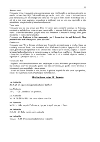 69

Segundo punto

Considerar como respondería una persona sensata ante este llamado; y que insensato sería no
confiar en Jesucristo, Hijo Único del Padre que me ha creado y ha creado el universo entero
para mi felicidad, por no arriesgar una forma de vivir que de todos modos ni me hace feliz a
mi, ni a mis seres queridos, negándome a colaborar con su obra que responde a mis
necesidades más profundas y las del mundo entero.
Tercer punto

Considerar que yo soy creado por Dios por amor, para compartir conmigo su felicidad,
creciendo y realizándome como persona en esta vida; y alcanzar la felicidad plena en la vida
eterna. Y tanto me amó Dios, que por mí se hizo hombre en la persona de su Hijo, Jesús, para
mostrarme el camino de la felicidad.
Considerar que Jesús me invita a compartir con él la construcción del Reino del Dios
poniendo sólo mis “cinco panes y dos pescados”.
Cuarto punto

Considerar que: “Si te decides a trabajar con Jesucristo, prepárate para la prueba. Sigue su
camino y mantente firme; y en tiempo de adversidad no te inquietes. Apégate al él y no te
alejes, para alcanzar la plenitud en tus últimos días. Todo lo que te suceda, acéptalo y, cuando
te toquen las humillaciones, sé paciente, porque se purifica el oro en el fuego, y los que siguen
a Jesucristo, en el horno de la humillación. Confía en él, él te cuidará; sigue su camino y
espera en él.” (Adaptado de Eclo 2, 1 – 6)
Conversación final

Dirigirse a Jesucristo ofreciéndome para trabajar por su obra, pidiéndole que el Espíritu Santo
me conduzca a servirle en aquello que El crea más conveniente, ya que El conoce profunda e
íntimamente mis necesidades y capacidades.
Los que se sientan llamados a más, incluso le pedirán seguirle lo más cerca suyo posible,
aunque eso signifique pasar dificultades y humillaciones.

Meditaciones sobre El Llamado
1ra. Meditación

Rm 8, 28- 39 ¿Quién nos apartará del amor de Dios?
2da. Meditación

Mt 4, 17 - 25 Llamado de los apóstoles.
3ra. Meditación

Mc 10, 28- 31 Recibirá cien veces más en esta vida
4ta. Meditación

Mt 20, 1- 16 La paga del Señor no se rige por lo legal, sino por el Amor
5ta. Meditación

Ez 3, 16 – 21 Te he puesto como centinela
6ta. Meditación

Ex 2, 23 - 3, 15 Dios escucha el clamor de su pueblo.

 