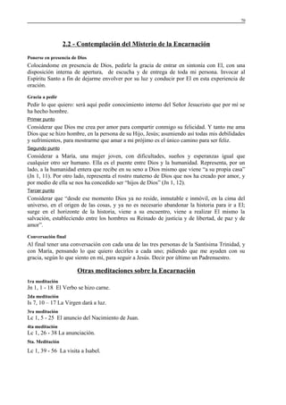 70

2.2 - Contemplación del Misterio de la Encarnación
Ponerse en presencia de Dios

Colocándome en presencia de Dios, pedirle la gracia de entrar en sintonía con El, con una
disposición interna de apertura, de escucha y de entrega de toda mi persona. Invocar al
Espíritu Santo a fin de dejarme envolver por su luz y conducir por El en esta experiencia de
oración.
Gracia a pedir

Pedir lo que quiero: será aquí pedir conocimiento interno del Señor Jesucristo que por mí se
ha hecho hombre.
Primer punto

Considerar que Dios me crea por amor para compartir conmigo su felicidad. Y tanto me ama
Dios que se hizo hombre, en la persona de su Hijo, Jesús; asumiendo así todas mis debilidades
y sufrimientos, para mostrarme que amar a mi prójimo es el único camino para ser feliz.
Segundo punto

Considerar a María, una mujer joven, con dificultades, sueños y esperanzas igual que
cualquier otro ser humano. Ella es el puente entre Dios y la humanidad. Representa, por un
lado, a la humanidad entera que recibe en su seno a Dios mismo que viene “a su propia casa”
(Jn 1, 11). Por otro lado, representa el rostro materno de Dios que nos ha creado por amor, y
por medio de ella se nos ha concedido ser “hijos de Dios” (Jn 1, 12).
Tercer punto

Considerar que “desde ese momento Dios ya no reside, inmutable e inmóvil, en la cima del
universo, en el origen de las cosas, y ya no es necesario abandonar la historia para ir a El;
surge en el horizonte de la historia, viene a su encuentro, viene a realizar El mismo la
salvación, estableciendo entre los hombres su Reinado de justicia y de libertad, de paz y de
amor”.
Conversación final

Al final tener una conversación con cada una de las tres personas de la Santísima Trinidad, y
con María, pensando lo que quiero decirles a cada uno; pidiendo que me ayuden con su
gracia, según lo que siento en mí, para seguir a Jesús. Decir por último un Padrenuestro.

Otras meditaciones sobre la Encarnación
1ra meditación

Jn 1, 1 - 18 El Verbo se hizo carne.
2da meditación

Is 7, 10 – 17 La Virgen dará a luz.
3ra meditación

Lc 1, 5 - 25 El anuncio del Nacimiento de Juan.
4ta meditación

Lc 1, 26 - 38 La anunciación.
5ta. Meditación

Lc 1, 39 - 56 La visita a Isabel.

 