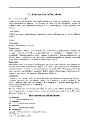 71

2.3. Contemplación del Nacimiento
Ponerse en presencia de Dios

Colocándome en presencia de Dios, pedirle la gracia de entrar en sintonía con El, con una
disposición interna de apertura, de escucha y de entrega de toda mi persona. Invocar al
Espíritu Santo a fin de dejarme envolver por su luz y conducir por El en esta experiencia de
oración.
Gracia a pedir

Pedir lo que quiero: será aquí pedir conocimiento interno del Señor que por mí se ha hecho
hombre.
Oración
Primer punto

Realizar pausadamente la lectura
Segundo punto

Ver las personas; a María, a José y al Niño Jesús recién nacido, imaginándome yo mismo en
el lugar como un espectador (un pastorcito por ej.) mirándolos, contemplándolos y
ayudándoles en lo que necesiten, mirar y escuchar lo que dicen; y después reflexionar en mi
interior. Mirar y considerar lo que hacen, por ejemplo como caminan y trabajan, y como el
Señor nace en suma pobreza y después reflexionar en mi interior.
Tercer punto

Ver al bebé, Jesús. Ver como es un niño igual que otros, débil, indefenso, que necesita los
cuidados de su madre, alimentación, limpieza. Ver como, al igual que cualquier otro bebé, no
tiene conciencia de sí mismo, se ensucia, llora, tiene hambre, etc. Considerar como, al final de
tantos trabajos, pasará hambre y sed, calor y de frío, injurias y afrentas, para finalmente morir
en cruz, y todo esto por mí; y después reflexionar en mi interior.
Cuarto punto

Considerar que yo soy creado por Dios por amor, para compartir conmigo su felicidad,
creciendo y realizándome como persona en esta vida; y alcanzar la felicidad plena en la vida
eterna. Y tanto me amó Dios, que por mí se hizo hombre en la persona de su Hijo, Jesús,
para mostrarme el camino de la felicidad.
Conversación final

Al final realizar una conversación, hablando con Jesús, José y María, pidiendo la gracia,
según lo que sienta en mí, para seguir e imitar más a Jesús que acaba de nacer. Decir por
último un Padrenuestro.

Meditaciones sobre el Nacimiento
1ra. meditación

Lc 2, 1 - 20 Nacimiento de Jesús.
2da. meditación

Mt 1, 18 – 25 Nacimiento de Jesús
3ra. meditación

Mt 2, 1- 12 Los tres Reyes Magos.
4ta. meditación
Lc 2, 21 - 40 Presentación de Jesús en el Templo.
5ta. meditación

Is 9, 1 – 6 Un niño ha nacido

 