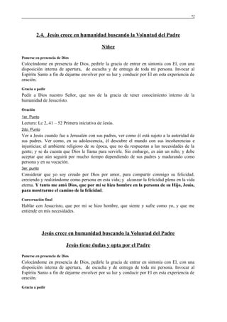 72

2.4. Jesús crece en humanidad buscando la Voluntad del Padre
Niñez
Ponerse en presencia de Dios

Colocándome en presencia de Dios, pedirle la gracia de entrar en sintonía con El, con una
disposición interna de apertura, de escucha y de entrega de toda mi persona. Invocar al
Espíritu Santo a fin de dejarme envolver por su luz y conducir por El en esta experiencia de
oración.
Gracia a pedir

Pedir a Dios nuestro Señor, que nos de la gracia de tener conocimiento interno de la
humanidad de Jesucristo.
Oración
1er. Punto

Lectura: Lc 2, 41 – 52 Primera iniciativa de Jesús.
2do. Punto

Ver a Jesús cuando fue a Jerusalén con sus padres, ver como él está sujeto a la autoridad de
sus padres. Ver como, en su adolescencia, él descubre el mundo con sus incoherencias e
injusticias; el ambiente religioso de su época, que no da respuestas a las necesidades de la
gente; y se da cuenta que Dios le llama para servirle. Sin embargo, es aún un niño, y debe
aceptar que aún seguirá por mucho tiempo dependiendo de sus padres y madurando como
persona y en su vocación.
3er. punto

Considerar que yo soy creado por Dios por amor, para compartir conmigo su felicidad,
creciendo y realizándome como persona en esta vida; y alcanzar la felicidad plena en la vida
eterna. Y tanto me amó Dios, que por mí se hizo hombre en la persona de su Hijo, Jesús,
para mostrarme el camino de la felicidad.
Conversación final

Hablar con Jesucristo, que por mi se hizo hombre, que siente y sufre como yo, y que me
entiende en mis necesidades.

Jesús crece en humanidad buscando la Voluntad del Padre
Jesús tiene dudas y opta por el Padre
Ponerse en presencia de Dios

Colocándome en presencia de Dios, pedirle la gracia de entrar en sintonía con El, con una
disposición interna de apertura, de escucha y de entrega de toda mi persona. Invocar al
Espíritu Santo a fin de dejarme envolver por su luz y conducir por El en esta experiencia de
oración.
Gracia a pedir

 
