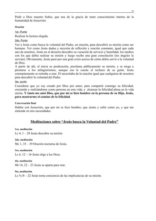 73

Pedir a Dios nuestro Señor, que nos de la gracia de tener conocimiento interno de la
humanidad de Jesucristo.
Oración
1er. Punto

Realizar la lectura elegida.
2do. Punto

Ver a Jesús como busca la voluntad del Padre, en oración, para descubrir su misión como ser
humano. Ver como Jesús dudas y necesita de reflexión y oración constante, igual que cada
uno de nosotros. Jesús en el desierto descubre su vocación de servicio y humildad, los medios
con los que debía realizar su misión y luego recibe una gran consolación (los ángeles le
servían). Obviamente, Jesús pasó por una gran crisis acerca de cómo debía servir a la voluntad
de Dios.
A partir de ahí, el inicia su predicación, proclama públicamente su misión, y se niega a
prestarse a los milagrerismos, aunque eso le cueste el rechazo de su gente. Jesús
constantemente se retiraba a orar. El necesitaba de la oración igual que cualquiera de nosotros
para descubrir la voluntad del Padre.
3er. punto

Considerar que yo soy creado por Dios por amor, para compartir conmigo su felicidad,
creciendo y realizándome como persona en esta vida; y alcanzar la felicidad plena en la vida
eterna. Y tanto me amó Dios, que por mí se hizo hombre en la persona de su Hijo, Jesús,
para mostrarme el camino de la felicidad.
Conversación final

Hablar con Jesucristo, que por mi se hizo hombre, que siente y sufre como yo, y que me
entiende en mis necesidades.

Meditaciones sobre “Jesús busca la Voluntad del Padre”
1ra. meditación

Lc 4, 1 – 28 Jesús descubre su misión
2da. meditación

Mc 1, 35 – 39 Oración nocturna de Jesús.
3ra. meditación

Lc 6, 12 – 16 Jesús elige a los Doce.
4ta. meditación

Mt 14, 22 – 23 Jesús se aparta para orar.
5ta, meditación

Lc 9,18 – 22 Jesús toma conciencia de las implicancias de su misión.

 