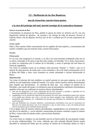 74

2.5 - Meditación de las Dos Banderas,
una de Jesucristo, nuestro buen pastor,
y la otra del príncipe del mal, mortal enemigo de la naturaleza humana
Ponerse en presencia de Dios

Colocándome en presencia de Dios, pedirle la gracia de entrar en sintonía con El, con una
disposición interna de apertura, de escucha y de entrega de toda mi persona. Invocar al
Espíritu Santo a fin de dejarme envolver por su luz y conducir por El en esta experiencia de
oración.
Gracia a pedir

Pedir a Dios nuestro Señor conocimiento de los engaños del mal espíritu; y conocimiento del
camino verdadero que nos muestra Jesús, nuestro buen pastor.
Oración
Primer punto

Es ver con vista imaginativa el mundo, y en ella a los seres humanos trabajando cada uno en
su oficio, buscando el fin para el que han sido creados, la felicidad. Ver a Jesús, buen pastor,
se afana en conducirles por el camino de la felicidad; y como el príncipe del mal busca la
forma de engañarlos.
Ver cómo la verdadera lucha no se produce entre personas “buenas” y “malas”, sino en el
interior de cada persona; de modo que a veces actuamos a favor de Jesús construyendo con él
el Reino del Padre y otras veces actuamos en contra retrasando o incluso destruyendo el
Reino.
Segundo punto

Ver cómo el príncipe del mal establece su cuartel general en una gran empresa, en un alto
edificio de una importante ciudad del mundo. Ver como, utiliza nuestros afectos desordenados
para impedir que descubramos la voluntad de Dios que nos conduce al camino de la
felicidad, y por medio del poder y la influencia trata de persuadirnos sutilmente ofreciéndonos
aquellas cosas que nos reafirman en nuestros afectos desordenados:
1. para que nos apeguemos a las cosas, empezando por las más necesarias y queridas, y siguiendo con las
menos, para depender de ellas y así ir olvidándonos de Dios poco a poco;
2. engañándonos con la satisfacción superficial que producen las cosas vanas, haciéndonos pensar que valemos
en la medida que tenemos esas cosas a las que nos hemos apegado: casa, inteligencia, poder, belleza,
amabilidad, autocompasión, etc.; rodeándonos de personas que alimentan los sentimientos que confirman
nuestra posición;
3. para que finalmente nos volvamos soberbios y autosuficientes, haciéndonos creer que no necesitamos de
Dios (ni a las demás personas) o que no lo merecemos o que ya somos justos, y que a las demás personas
sólo las necesitamos para confirmar nuestra posición.

Con el apego fruto de nuestros afectos desordenados, engañándonos con sentimientos vanos,
nos lleva a la soberbia; y con la soberbia, renunciando por propia voluntad a seguir el camino
de Dios, vienen todos los demás males y perversiones humanas.
Tercer punto

Ver como Jesús se establece en una humilde casa de un barrio pobre de una pequeña ciudad,
en un país subdesarrollado. Ver como, sabiendo que sólo teniendo libertad interior puedo
descubrir la voluntad del Padre que me conduce al camino de la felicidad, dedica su vida a

 