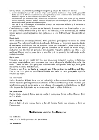 75

servir y amar a las personas ayudado por discípulos y amigos del barrio, nos enseña:
1. que nos desapeguemos de todas las cosas, aunque sean necesarias para la vida o muy queridas, ya que El
Padre que está en el Cielo nos da todas estas cosas gratuidad, de modo a sentirnos libres frente a ellas para
tomarlas o dejarlas, en tanto cuanto nos ayuden a ser más felices;
2. advirtiéndonos que pasaremos dolor y humillación al renunciar a aquellas cosas en las que hoy ponemos
nuestra seguridad y confianza; para ser auténticos, reconociendo que valemos por lo que somos, criaturas del
Padre que nos ama, que es la auténtica autoestima;
3. para que de ese modo ganemos la humildad de reconocer que necesitamos del Padre (y de los demás) y
pongamos en El nuestra confianza.

Con el desapego a todas las cosas nos va liberando de nuestros afectos desordenados, lo que
nos causa dolor y humillación, y nos lleva a la humildad; y con la humildad, la libertad
interior que nos permite entregarnos para trabajar por la obra de Dios Padre y de ese modo ser
felices.
Cuarto punto

Hacer una lista de las cosas (o personas) de las que siento que dependo o a las que me cuesta
renunciar. Ver cuales son los afectos desordenados de los que soy consciente que están detrás
de esas cosas: sentimientos que me dominan, cosas que temo perder, situaciones que me
quitan la paz interior, justificaciones que me confirman en mi modo de actuar. Luego,
analizarlas para descubrir en qué estado me encuentro respecto a cada uno de ellos, si voy
perdiendo libertad interior yendo hacia la soberbia, o si voy ganando libertad interior yendo
hacia la humildad.
Quinto punto

Considerar que yo soy creado por Dios por amor, para compartir conmigo su felicidad,
creciendo y realizándome como persona en esta vida; y alcanzar la felicidad plena en la vida
eterna. Y tanto me amó Dios, que por mí se hizo hombre en la persona de su Hijo, Jesús, para
mostrarme el camino de la felicidad.
Considerar que Jesús me invita a compartir con él la construcción del Reino del Dios.
Para lo cual debo, primero, tener libertad interior ante todas las cosas, para poder seguir la
voluntad del Padre.
1ra. conversación

Pedir a Jesucristo, Hijo de Dios, que me reciba bajo su bandera concediéndome la libertad
interior necesaria para seguirle quitándome mis afectos desordenados; y si El considera que
será lo mejor para mí, que me quite la cosa a la que estoy apegado. Así también que me dé el
valor de pasar las dificultades por seguir su causa. Decir el «Alma de Cristo»..
2da. conversación

Pedir a María, Madre de Jesús, que me enseñe el camino que lleva a su hijo. Después decir
un Ave María.
3ra. conversación

Pedir al Padre de me conceda fuerza y luz del Espíritu Santo para seguirle, y decir un
Padrenuestro.

Meditaciones sobre las Dos Banderas
1ra. meditación

Mt 6, 19 – 24 Nadie puede servir a dos señores.
2da. meditación

 