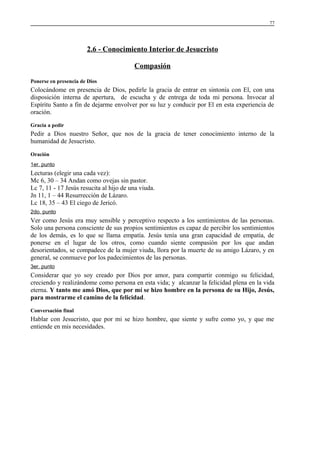 77

2.6 - Conocimiento Interior de Jesucristo
Compasión
Ponerse en presencia de Dios

Colocándome en presencia de Dios, pedirle la gracia de entrar en sintonía con El, con una
disposición interna de apertura, de escucha y de entrega de toda mi persona. Invocar al
Espíritu Santo a fin de dejarme envolver por su luz y conducir por El en esta experiencia de
oración.
Gracia a pedir

Pedir a Dios nuestro Señor, que nos de la gracia de tener conocimiento interno de la
humanidad de Jesucristo.
Oración
1er. punto

Lecturas (elegir una cada vez):
Mc 6, 30 – 34 Andan como ovejas sin pastor.
Lc 7, 11 - 17 Jesús resucita al hijo de una viuda.
Jn 11, 1 – 44 Resurrección de Lázaro.
Lc 18, 35 – 43 El ciego de Jericó.
2do. punto

Ver como Jesús era muy sensible y perceptivo respecto a los sentimientos de las personas.
Solo una persona consciente de sus propios sentimientos es capaz de percibir los sentimientos
de los demás, es lo que se llama empatía. Jesús tenía una gran capacidad de empatía, de
ponerse en el lugar de los otros, como cuando siente compasión por los que andan
desorientados, se compadece de la mujer viuda, llora por la muerte de su amigo Lázaro, y en
general, se conmueve por los padecimientos de las personas.
3er. punto

Considerar que yo soy creado por Dios por amor, para compartir conmigo su felicidad,
creciendo y realizándome como persona en esta vida; y alcanzar la felicidad plena en la vida
eterna. Y tanto me amó Dios, que por mí se hizo hombre en la persona de su Hijo, Jesús,
para mostrarme el camino de la felicidad.
Conversación final

Hablar con Jesucristo, que por mi se hizo hombre, que siente y sufre como yo, y que me
entiende en mis necesidades.

 