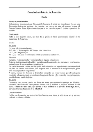 78

Conocimiento Interior de Jesucristo
Enojo
Ponerse en presencia de Dios

Colocándome en presencia de Dios, pedirle la gracia de entrar en sintonía con El, con una
disposición interna de apertura, de escucha y de entrega de toda mi persona. Invocar al
Espíritu Santo a fin de dejarme envolver por su luz y conducir por El en esta experiencia de
oración.
Gracia a pedir

Pedir a Dios nuestro Señor, que nos de la gracia de tener conocimiento interno de la
humanidad de Jesucristo.
Oración
1er. punto

Lecturas (elegir una cada vez):
Jn 2, 13 – 17 Jesús expulsa del Templo a los vendedores
Lc 22, 35 – 38 ¡Basta ya!
Mt 12, 22 – 37 Jesús se impacienta ante la calumnia de los fariseos.
2do. punto

Ver como Jesús se enojaba y impacientaba en algunas situaciones:
Jesús se sintió realmente ofendido y enojado cuando encontró a los mercaderes en el templo,
hasta el punto de que reaccionó con violencia.
En varias ocasiones, cuando los discípulos no le entendían, se impacientaba; como cuando él
les daba sus últimas indicaciones, casi de prisa, ante la inminencia de su apresamiento, pero
ellos no comprendían sus palabras.
A veces, cuando los fariseos le difamaban torciendo las cosas buenas que él hacía para
confundir a la gente, Jesús se sentía profundamente herido y les respondía con vehemencia,
insultándoles y maldiciéndoles.
3er. punto

Considerar que yo soy creado por Dios por amor, para compartir conmigo su felicidad,
creciendo y realizándome como persona en esta vida; y alcanzar la felicidad plena en la vida
eterna. Y tanto me amó Dios, que por mí se hizo hombre en la persona de su Hijo, Jesús,
para mostrarme el camino de la felicidad.
Conversación final

Hablar con Jesucristo, que por mi se hizo hombre, que siente y sufre como yo, y que me
entiende en mis necesidades.

 