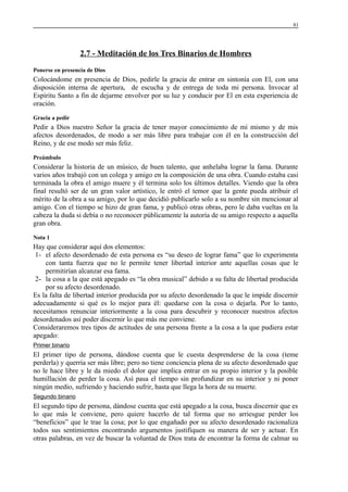 81

2.7 - Meditación de los Tres Binarios de Hombres
Ponerse en presencia de Dios

Colocándome en presencia de Dios, pedirle la gracia de entrar en sintonía con El, con una
disposición interna de apertura, de escucha y de entrega de toda mi persona. Invocar al
Espíritu Santo a fin de dejarme envolver por su luz y conducir por El en esta experiencia de
oración.
Gracia a pedir

Pedir a Dios nuestro Señor la gracia de tener mayor conocimiento de mí mismo y de mis
afectos desordenados, de modo a ser más libre para trabajar con él en la construcción del
Reino, y de ese modo ser más feliz.
Preámbulo

Considerar la historia de un músico, de buen talento, que anhelaba lograr la fama. Durante
varios años trabajó con un colega y amigo en la composición de una obra. Cuando estaba casi
terminada la obra el amigo muere y él termina solo los últimos detalles. Viendo que la obra
final resultó ser de un gran valor artístico, le entró el temor que la gente pueda atribuir el
mérito de la obra a su amigo, por lo que decidió publicarlo solo a su nombre sin mencionar al
amigo. Con el tiempo se hizo de gran fama, y publicó otras obras, pero le daba vueltas en la
cabeza la duda si debía o no reconocer públicamente la autoría de su amigo respecto a aquella
gran obra.
Nota 1

Hay que considerar aquí dos elementos:
1- el afecto desordenado de esta persona es “su deseo de lograr fama” que lo experimenta
con tanta fuerza que no le permite tener libertad interior ante aquellas cosas que le
permitirían alcanzar esa fama.
2- la cosa a la que está apegado es “la obra musical” debido a su falta de libertad producida
por su afecto desordenado.
Es la falta de libertad interior producida por su afecto desordenado la que le impide discernir
adecuadamente si qué es lo mejor para él: quedarse con la cosa o dejarla. Por lo tanto,
necesitamos renunciar interiormente a la cosa para descubrir y reconocer nuestros afectos
desordenados así poder discernir lo que más me conviene.
Consideraremos tres tipos de actitudes de una persona frente a la cosa a la que pudiera estar
apegado:
Primer binario

El primer tipo de persona, dándose cuenta que le cuesta desprenderse de la cosa (teme
perderla) y querría ser más libre; pero no tiene conciencia plena de su afecto desordenado que
no le hace libre y le da miedo el dolor que implica entrar en su propio interior y la posible
humillación de perder la cosa. Así pasa el tiempo sin profundizar en su interior y ni poner
ningún medio, sufriendo y haciendo sufrir, hasta que llega la hora de su muerte.
Segundo binario

El segundo tipo de persona, dándose cuenta que está apegado a la cosa, busca discernir que es
lo que más le conviene, pero quiere hacerlo de tal forma que no arriesgue perder los
“beneficios” que le trae la cosa; por lo que engañado por su afecto desordenado racionaliza
todos sus sentimientos encontrando argumentos justifiquen su manera de ser y actuar. En
otras palabras, en vez de buscar la voluntad de Dios trata de encontrar la forma de calmar su

 