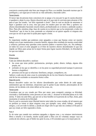 82

conciencia construyendo más bien una imagen de Dios a su medida, buscando razones que le
justifiquen; y así sigue por el resto de su vida sufriendo y haciendo sufrir.
Tercer binario

El tercer tipo de persona tiene conciencia de su apego a la cosa por lo que le cuesta discernir
si quedarse o dejar la cosa. Quiere discernir qué es lo que más le conviene para alcanzar el fin
para el que fue creado: “ser feliz siguiendo a Jesús”. Para lo cual no decide de antemano si
dejar o quedarse con la cosa; sino que pone los medios para ser más libre y quitarse sus
afectos desordenados haciendo oración diaria, profundizando en sí mismo y pidiendo ayuda a
Dios. Para ello, mientras elige, hace de cuenta en su interior que ya ha renunciado a todos los
“beneficios” que le trae la cosa, poniendo su voluntad en no querer aquello ni ninguna otra
cosa que no sea lo que más le ayude para seguir a Jesús.
Nota 2

Es importante resaltar que podemos estar apegados a cosas que buenas como ser nuestro
trabajo con el que mantenemos a nuestra familia, alguna obra resultado de nuestra creatividad
y esfuerzo, personas muy queridas como nuestros padres o nuestros hijos, etc. Sin embargo,
en todos los casos el estar apegado es el fruto de nuestros afectos desordenados lo que nos
impide ser libres para actuar de la mejor forma para lograr nuestra felicidad y la felicidad de
los que nos rodean.
Oración
Primer punto

Cada uno deberá descubrir y analizar:
• las cosas que teme perder: pertenencias, prestigio, poder, dinero, trabajo, alguna obra
propia, etc.
• actitudes en las que se identifica o en las pone su seguridad personal (aunque le parezcan
buenas o elogiables)
• personas con las que se relaciona: familiares, amigos, compañeros, etc.
Aplicar a cada una de estas cosas la contemplación de los tres binarios buscando entender en
cual de las tres actitudes se encuentra frente a ellas.
Segundo punto

Buscar descubrir cuales son los afectos desordenados que están detrás de cada apego:
sentimientos que me dominan, situaciones que le quitan la paz interior, preconceptos de mí
mismo, de los demás o de cómo deben ser las cosas, etc.
Tercer punto

Considerar que yo soy creado por Dios por amor, para compartir conmigo su felicidad,
creciendo y realizándome como persona en esta vida; y alcanzar la felicidad plena en la vida
eterna. Y tanto me amó Dios, que por mí se hizo hombre en la persona de su Hijo, Jesús, para
mostrarme el camino de la felicidad.
Para lo cual es necesario tener libertad interior ante todas las cosas creadas, de tal manera que
no prefiera yo tomar ni dejar ninguna cosa; por ejemplo: casa, salud, trabajo, prestigio,
amigos, y así con todo lo demás; y pueda así elegir sólo lo que más me conduce al fin para el
que soy cread, ser feliz siguiendo a Jesús.
Nota 3

Es de notar que cuando nos sentimos apegados a alguna cosa, y no estamos interiormente
libres a tenerla o no tenerla, mucho ayuda pedir a Dios con mi voluntad, aunque vaya en
contra de mis afectos, que el Señor me quite la cosa, si El considera que es lo mejor para mí.

 