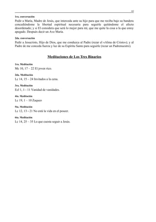 83

1ra. conversación

Pedir a María, Madre de Jesús, que interceda ante su hijo para que me reciba bajo su bandera
concediéndome la libertad espiritual necesaria para seguirle quitándome el afecto
desordenado; y si El considera que será lo mejor para mí, que me quite la cosa a la que estoy
apegado. Después decir un Ave María.
2da. conversación

Pedir a Jesucristo, Hijo de Dios, que me conduzca al Padre (rezar el «Alma de Cristo»); y al
Padre de me conceda fuerza y luz de su Espíritu Santo para seguirle (rezar un Padrenuestro).

Meditaciones de Los Tres Binarios
1ra. Meditación

Mc 10, 17 – 22 El joven rico.
2da. Meditación

Lc 14, 15 – 24 Invitados a la cena.
3ra. Meditación

Ecl 1, 1 - 11 Vanidad de vanidades.
4ta. Meditación

Lc 19, 1 – 10 Zaqueo
5ta. Meditación

Lc 12, 13 - 21 No está la vida en el poseer.
6ta. Meditación

Lc 14, 25 – 35 Lo que cuesta seguir a Jesús.

 