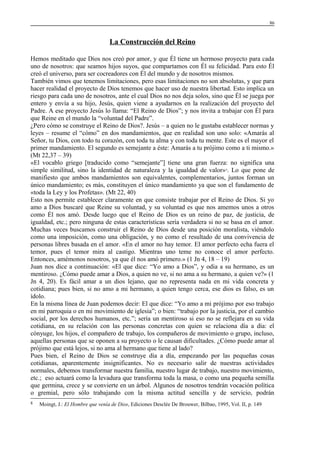 86

La Construcción del Reino
Hemos meditado que Dios nos creó por amor, y que Él tiene un hermoso proyecto para cada
uno de nosotros: que seamos hijos suyos, que compartamos con Él su felicidad. Para esto Él
creó el universo, para ser cocreadores con Él del mundo y de nosotros mismos.
También vimos que tenemos limitaciones, pero esas limitaciones no son absolutas, y que para
hacer realidad el proyecto de Dios tenemos que hacer uso de nuestra libertad. Esto implica un
riesgo para cada uno de nosotros, ante el cual Dios no nos deja solos, sino que Él se juega por
entero y envía a su hijo, Jesús, quien viene a ayudarnos en la realización del proyecto del
Padre. A ese proyecto Jesús lo llama: “El Reino de Dios”; y nos invita a trabajar con Él para
que Reine en el mundo la “voluntad del Padre”.
¿Pero cómo se construye el Reino de Dios?. Jesús – a quien no le gustaba establecer normas y
leyes – resume el “cómo” en dos mandamientos, que en realidad son uno solo: «Amarás al
Señor, tu Dios, con todo tu corazón, con toda tu alma y con toda tu mente. Este es el mayor el
primer mandamiento. El segundo es semejante a éste: Amarás a tu prójimo como a ti mismo.»
(Mt 22,37 – 39)
«El vocablo griego [traducido como “semejante”] tiene una gran fuerza: no significa una
simple similitud, sino la identidad de naturaleza y la igualdad de valor» . Lo que pone de
manifiesto que ambos mandamientos son equivalentes, complementarios, juntos forman un
único mandamiento; es más, constituyen el único mandamiento ya que son el fundamento de
«toda la Ley y los Profetas». (Mt 22, 40)
Esto nos permite establecer claramente en que consiste trabajar por el Reino de Dios. Si yo
amo a Dios buscaré que Reine su voluntad, y su voluntad es que nos amemos unos a otros
como Él nos amó. Desde luego que el Reino de Dios es un reino de paz, de justicia, de
igualdad, etc.; pero ninguna de estas características sería verdadera si no se basa en el amor.
Muchas veces buscamos construir el Reino de Dios desde una posición moralista, viéndolo
como una imposición, como una obligación, y no como el resultado de una convivencia de
personas libres basada en el amor. «En el amor no hay temor. El amor perfecto echa fuera el
temor, pues el temor mira al castigo. Mientras uno teme no conoce el amor perfecto.
Entonces, amémonos nosotros, ya que él nos amó primero.» (1 Jn 4, 18 – 19)
Juan nos dice a continuación: «El que dice: “Yo amo a Dios”, y odia a su hermano, es un
mentiroso. ¿Cómo puede amar a Dios, a quien no ve, si no ama a su hermano, a quien ve?» (1
Jn 4, 20). Es fácil amar a un dios lejano, que no representa nada en mi vida concreta y
cotidiana; pues bien, si no amo a mi hermano, a quien tengo cerca, ese dios es falso, es un
ídolo.
En la misma línea de Juan podemos decir: El que dice: “Yo amo a mi prójimo por eso trabajo
en mi parroquia o en mi movimiento de iglesia”; o bien: “trabajo por la justicia, por el cambio
social, por los derechos humanos, etc.”; sería un mentiroso si eso no se reflejara en su vida
cotidiana, en su relación con las personas concretas con quien se relaciona día a día: el
cónyuge, los hijos, el compañero de trabajo, los compañeros de movimiento o grupo, incluso,
aquellas personas que se oponen a su proyecto o le causan dificultades. ¿Cómo puede amar al
prójimo que está lejos, si no ama al hermano que tiene al lado?
Pues bien, el Reino de Dios se construye día a día, empezando por las pequeñas cosas
cotidianas, aparentemente insignificantes. No es necesario salir de nuestras actividades
normales, debemos transformar nuestra familia, nuestro lugar de trabajo, nuestro movimiento,
etc.; eso actuará como la levadura que transforma toda la masa, o como una pequeña semilla
que germina, crece y se convierte en un árbol. Algunos de nosotros tendrán vocación política
o gremial, pero sólo trabajando con la misma actitud sencilla y de servicio, podrán
8

8

Moingt, J.: El Hombre que venía de Dios, Ediciones Desclée De Brouwer, Bilbao, 1995, Vol. II, p. 149

 