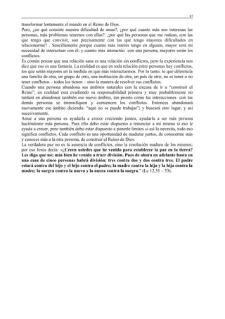 87

transformar lentamente el mundo en el Reino de Dios.
Pero, ¿en qué consiste nuestra dificultad de amar?, ¿por qué cuanto más nos interesan las
personas, más problemas tenemos con ellas?, ¿por qué las personas que me rodean, con las
que tengo que convivir, son precisamente con las que tengo mayores dificultades en
relacionarme? . Sencillamente porque cuanto más interés tengo en alguien, mayor será mi
necesidad de interactuar con él; y cuanto más interactúo con una persona, mayores serán los
conflictos.
Es común pensar que una relación sana es una relación sin conflictos, pero la experiencia nos
dice que eso es una fantasía. La realidad es que en toda relación entre personas hay conflictos,
los que serán mayores en la medida en que más interactuemos. Por lo tanto, lo que diferencia
una familia de otra, un grupo de otro, una institución de otra, un país de otro; no es tener o no
tener conflictos – todos los tienen – sino la manera de resolver sus conflictos.
Cuando una persona abandona sus ámbitos naturales con la excusa de ir a “construir el
Reino”, en realidad está evadiendo su responsabilidad primera y muy probablemente no
tardará en abandonar también ese nuevo ámbito, tan pronto como las interacciones con las
demás personas se intensifiquen y comiencen los conflictos. Entonces abandonará
nuevamente ese ámbito diciendo: “aquí no se puede trabajar”; y buscará otro lugar, y así
sucesivamente.
Amar a una persona es ayudarla a crecer creciendo juntos, ayudarla a ser más persona
haciéndome más persona. Para ello debo estar dispuesto a renunciar a mí mismo si eso le
ayuda a crecer, pero también debo estar dispuesto a ponerle límites si así lo necesita, todo eso
significa conflictos. Cada conflicto es una oportunidad de madurar juntos, de conocerme más
y conocer más a la otra persona, de construir el Reino de Dios.
La verdadera paz no es la ausencia de conflictos, sino la resolución madura de los mismos;
por eso Jesús decía: «¿Creen ustedes que he venido para establecer la paz en la tierra?
Les digo que no; más bien he venido a traer división. Pues de ahora en adelante hasta en
una casa de cinco personas habrá división: tres contra dos y dos contra tres. El padre
estará contra del hijo y el hijo contra el padre; la madre contra la hija y la hija contra la
madre; la suegra contra la nuera y la nuera contra la suegra.” (Lc 12,51 – 53).

 