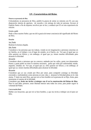 88

2.9 - Características del Reino
Ponerse en presencia de Dios

Colocándome en presencia de Dios, pedirle la gracia de entrar en sintonía con El, con una
disposición interna de apertura, de escucha y de entrega de toda mi persona. Invocar al
Espíritu Santo a fin de dejarme envolver por su luz y conducir por El en esta experiencia de
oración.
Gracia a pedir

Pedir a Dios nuestro Señor, que me dé la gracia de tomar conciencia del significado del Reino
de Dios.
Oración
1er. Punto

Realizar la lectura elegida.
2do. Punto

Considerar a las personas que me rodean, viendo en mi imaginación a personas concretas en
mi familia, en el trabajo o en el lugar de estudio, en el barrio, etc. Ver que al igual que yo
ellos quieren ser felices; y sin embargo, al igual que yo, tienen muchas dificultades para
alcanzar la felicidad.
3er punto

Considerar ahora a personas que no conozco, andando por las calles, gente con demasiados
bienes y gente pobre no tiene lo mínimo necesario, gente que sufre por enfermedad, miedo,
angustia, soledad, etc. Ver que, al igual que yo, ellos quieren ser felices; y sin embargo, al
igual que yo, tienen muchas dificultades para alcanzar la felicidad.
4to punto

Considerar que yo soy creado por Dios por amor, para compartir conmigo su felicidad,
creciendo y realizándome como persona en esta vida; y alcanzar la felicidad plena en la vida
eterna. Y tanto me amó Dios, que por mí se hizo hombre en la persona de su Hijo, Jesús, para
mostrarme el camino de la felicidad.
Considerar que Jesús me invita a trabajar con él en la construcción del Reino de Dios.
Para lo cual debo, primero, tener libertad interior ante todas las cosas, para poder seguir la
voluntad del Padre.
Conversación final

Hablar con Jesucristo, que por mí se hizo hombre, y que me invita a trabajar con él para ser
feliz.

 