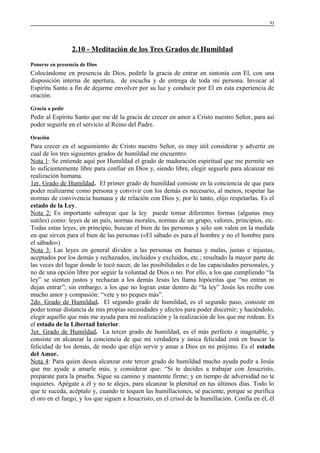 91

2.10 - Meditación de los Tres Grados de Humildad
Ponerse en presencia de Dios

Colocándome en presencia de Dios, pedirle la gracia de entrar en sintonía con El, con una
disposición interna de apertura, de escucha y de entrega de toda mi persona. Invocar al
Espíritu Santo a fin de dejarme envolver por su luz y conducir por El en esta experiencia de
oración.
Gracia a pedir

Pedir al Espíritu Santo que me dé la gracia de crecer en amor a Cristo nuestro Señor, para así
poder seguirle en el servicio al Reino del Padre.
Oración

Para crecer en el seguimiento de Cristo nuestro Señor, es muy útil considerar y advertir en
cual de los tres siguientes grados de humildad me encuentro:
Nota 1: Se entiende aquí por Humildad el grado de maduración espiritual que me permite ser
lo suficientemente libre para confiar en Dios y, siendo libre, elegir seguirle para alcanzar mi
realización humana.
1er. Grado de Humildad. El primer grado de humildad consiste en la conciencia de que para
poder realizarme como persona y convivir con los demás es necesario, al menos, respetar las
normas de convivencia humana y de relación con Dios y, por lo tanto, elijo respetarlas. Es el
estado de la Ley.
Nota 2: Es importante subrayar que la ley puede tomar diferentes formas (algunas muy
sutiles) como: leyes de un país, normas morales, normas de un grupo, valores, principios, etc.
Todas estas leyes, en principio, buscan el bien de las personas y sólo son valen en la medida
en que sirven para el bien de las personas («El sábado es para el hombre y no el hombre para
el sábado»)
Nota 3: Las leyes en general dividen a las personas en buenas y malas, justas e injustas,
aceptados por los demás y rechazados, incluidos y excluidos, etc.; resultado la mayor parte de
las veces del lugar donde le tocó nacer, de las posibilidades o de las capacidades personales, y
no de una opción libre por seguir la voluntad de Dios o no. Por ello, a los que cumpliendo “la
ley” se sienten justos y rechazan a los demás Jesús les llama hipócritas que “no entran ni
dejan entrar”; sin embargo, a los que no logran estar dentro de “la ley” Jesús les recibe con
mucho amor y compasión: “vete y no peques más”.
2do. Grado de Humildad. El segundo grado de humildad, es el segundo paso, consiste en
poder tomar distancia de mis propias necesidades y afectos para poder discernir; y haciéndolo,
elegir aquello que más me ayuda para mi realización y la realización de los que me rodean. Es
el estado de la Libertad Interior.
3er. Grado de Humildad. La tercer grado de humildad, es el más perfecto e inagotable, y
consiste en alcanzar la conciencia de que mi verdadera y única felicidad está en buscar la
felicidad de los demás, de modo que elijo servir y amar a Dios en mi prójimo. Es el estado
del Amor.
Nota 4: Para quien desea alcanzar este tercer grado de humildad mucho ayuda pedir a Jesús
que me ayude a amarle más, y considerar que: “Si te decides a trabajar con Jesucristo,
prepárate para la prueba. Sigue su camino y mantente firme; y en tiempo de adversidad no te
inquietes. Apégate a él y no te alejes, para alcanzar la plenitud en tus últimos días. Todo lo
que te suceda, acéptalo y, cuando te toquen las humillaciones, sé paciente, porque se purifica
el oro en el fuego, y los que siguen a Jesucristo, en el crisol de la humillación. Confía en él, él

 