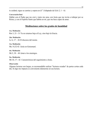 92

te cuidará; sigue su camino y espera en él.” (Adaptado de Eclo 2, 1 – 6)
Conversación final

Hablar con el Padre que me creó y tanto me ama; con Jesús que me invita a trabajar por su
Reino; y con el Espíritu Santo que habita en mí, que me hace capaz de amar.

Meditaciones sobre los grados de humildad
1ra. Meditación

Rm 3, 21 - 31 Ya no estamos bajo al Ley, sino bajo la Gracia.
2da. Meditación

Lc 6, 17 – 26 El discurso del monte.
3ra. Meditación

Mc 14,32-42 Jesús en Getsemaní.
4ta. Meditación

Mt 5, 38 – 48 Amar a los enemigos.
5ta. Meditación

Mt 10, 17 - 42 Características del seguimiento a Jesús.
Observación

Algunas lecturas son largas, es recomendable realizar "lecturas rezadas" de partes cortas cada
día. Si algo me impacta es conveniente detenerme en esa lectura.

 