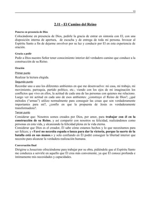 93

2.11 - El Camino del Reino
Ponerse en presencia de Dios

Colocándome en presencia de Dios, pedirle la gracia de entrar en sintonía con El, con una
disposición interna de apertura, de escucha y de entrega de toda mi persona. Invocar al
Espíritu Santo a fin de dejarme envolver por su luz y conducir por El en esta experiencia de
oración.
Gracia a pedir

Pedir a Dios nuestro Señor tener conocimiento interior del verdadero camino que conduce a la
construcción de su Reino.
Oración
Primer punto

Realizar la lectura elegida.
Segundo punto

Recordar uno a uno los diferentes ambientes en que me desenvuelvo: mi casa, mi trabajo, mi
movimiento, parroquia, partido político, etc.; viendo con los ojos de mi imaginación los
conflictos que vivo en ellos, la actitud de cada una de las personas con quienes me relaciono.
Luego ver mi actitud en cada uno de esos ambientes: ¿construyo el Reino de Dios?, ¿qué
métodos (“armas”) utilizo normalmente para conseguir las cosas que son verdaderamente
importantes para mí?, ¿confío en que la propuesta de Jesús es verdaderamente
transformadora?.
Tercer punto

Considerar que: Nosotros somos creados por Dios, por amor, para trabajar con él en la
construcción de su Reino, y así compartir con nosotros su felicidad, realizándonos como
personas en esta vida, y alcanzando la felicidad plena en la vida eterna.
Considerar que Dios es el creador, Él sabe cómo estamos hechos y lo que necesitamos para
ser felices; y «Yavé no necesita espada o lanza para dar la victoria, porque la suerte de la
batalla está en sus manos.» y solo confiando en Él podré conseguir la libertad interior que
necesito para alcanzar la verdadera realización humana.
Conversación final

Dirigirse a Jesucristo ofreciéndome para trabajar por su obra, pidiéndole que el Espíritu Santo
me conduzca a servirle en aquello que Él crea más conveniente, ya que Él conoce profunda e
íntimamente mis necesidades y capacidades.

 