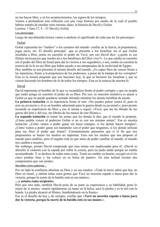 95

no me hacen libre, y en los acontecimientos, los signos de los tiempos.
Vamos a profundizar esta reflexión con una vieja historia por medio de la cual el pueblo
hebreo trataba de enseñar estas mismas ideas: la historia de David y Goliat.
Lectura: 1 Sam 17, 4 – 51 David y Goliat
Los personajes

Luego de una detenida lectura vamos a analizar el significado de cada uno de los personajes:
Goliat
Goliat representa los “medios” o los caminos del mundo: confiar en la fuerza, la prepotencia,
jugar sucio, etc. El desafío principal que se presenta a los Israelitas era el que Goliat
insultaba a Dios, ponía en cuestión el poder de Yavé, por eso David dice: «¿quién es ese
filisteo incircunciso que insulta así a los batallones del Dios vivo?». Lo que estaba en cuestión
era el poder del Dios de Israel para dar la victoria a sus seguidores, o sea, estaba en cuestión la
esencia de la fe en ese Dios que había sacado a sus antepasados de la esclavitud de Egipto.
Hoy también se nos presenta el mismo desafío del mundo: ¿Es capaz Dios de vencer frente a
las injusticias, frente a la prepotencia de los poderosos, a pesar de la trampa de los corruptos?
Esta es la misma pregunta que nos hacemos hoy, la que se hicieron los Israelitas y que se
vienen haciendo los hombres de fe de todos los tiempos. Esta es la esencia de nuestra fe.
David
David representa al hombre de fe que se escandaliza frente al poder corrupto y que no acepta
que nadie ponga en cuestión el poder de su Dios. Por eso, su reacción instintiva es atacar a
Goliat ya que no puede quedarse sentado mirando mientras los demás tiemblan de miedo.
La primera tentación es la impotencia frente al mal: «No puedes pelear contra él, pues tú
eres un jovencito y él es un hombre adiestrado para la guerra desde su juventud.»; pero pronto
recuerda su experiencia de Dios y eso le anima a seguir: «Yavé, que me ha librado de las
garras del león y del oso, me librará de las manos de este filisteo.».
La segunda tentación es tomar las armas que los demás le dan, que el mundo le propone.
¿Cómo podría vencer al poderoso Goliat si no es con sus mismas armas?. Esa es nuestra
tentación: ¿Cómo vamos a poder ganar sin hacer trampas, si los demás hacen trampas?,
¿Cómo vamos a poder ganar sin manipular con el poder que tengamos, si los demás utilizan
para sus fines el poder que tienen?. Constantemente pensamos que si el fin que nos
proponemos es bueno los medios no importan. Esos son los medios que nos propone el
mundo para cambiar, pero el engaño está en que antes de poder cambiar al mundo, el mundo
nos cambia a nosotros.
Sin embargo, pronto David comprende que esas armas son inadecuadas para él: «David se
abrochó el cinturón con la espada por sobre la coraza, pero no pudo andar porque no estaba
acostumbrado. Y se deshizo de todas estas cosas. Tomó en cambio su bastón, escogió en el río
cinco piedras lisas y las colocó en su bolsa de pastor». En esta actitud existen dos
componentes que van unidos:
Sencillos como palomas…

Por un lado la confianza absoluta en Dios y en sus medios: «Toda la tierra sabrá que hay un
Dios en Israel, y sabrán todas estas gentes que Yavé no necesita espada o lanza para dar la
victoria, porque la suerte de la batalla está en sus manos».
…y astutos como serpientes.
Pero por otro lado, también David pone de su parte su experiencia y su habilidad, pone lo
mejor de sí mismo: «metió rápidamente su mano en la bolsa, sacó la piedra y se la tiró con la
honda. La piedra alcanzó al filisteo, hundiéndosele en la frente».
Ese es el desafío de hoy y de siempre, confiar que «Yavé no necesita espada o lanza para
dar la victoria, porque la suerte de la batalla está en sus manos.».

 