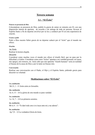 96

Tercera semana
3.1 - “El Éxito”
Ponerse en presencia de Dios

Colocándome en presencia de Dios, pedirle la gracia de entrar en sintonía con El, con una
disposición interna de apertura, de escucha y de entrega de toda mi persona. Invocar al
Espíritu Santo a fin de dejarme envolver por su luz y conducir por El en esta experiencia de
oración.
Gracia a pedir

Pedir a Dios nuestro Señor gracia de no dejarme seducir por el “éxito” que el mundo me
ofrece.
Oración
1er. Punto

Realizar la lectura elegida.
2do.punto

Considerar como muchas veces el mundo nos ofrece el triunfo fácil, que no pasa por la
dificultad y el dolor. Considerar como estos “éxitos” apuntan a mi vanidad personal, mi causa,
mis apegos, mis temores, etc. Jesús sabe que este aparente “triunfo humano” sería en realidad
el fracaso de la causa de Dios y por lo tanto un fracaso mío.
Conversación

Realizar una conversación con el Padre, el Hijo y el Espíritu Santo; pidiendo gracia para
discernir su voluntad.

Meditaciones sobre “El Exito”
1ra. meditación

Mt 21, 1 –11 Jesús entra en Jerusalén.
2da. meditación

Ec 4, 13 – 16 La gloria de este mundo es pura vanidad.
3ra. meditación

Lc 14, 7 – 14 Los primeros asientos.
4ta. meditación

Mt 4, 8 – 11 “Te daré todo esto si te incas ante mí y me adoras”.
5ta. meditación

Ap 7,9 – 12 La verdadera Gloria de Jesús.

 